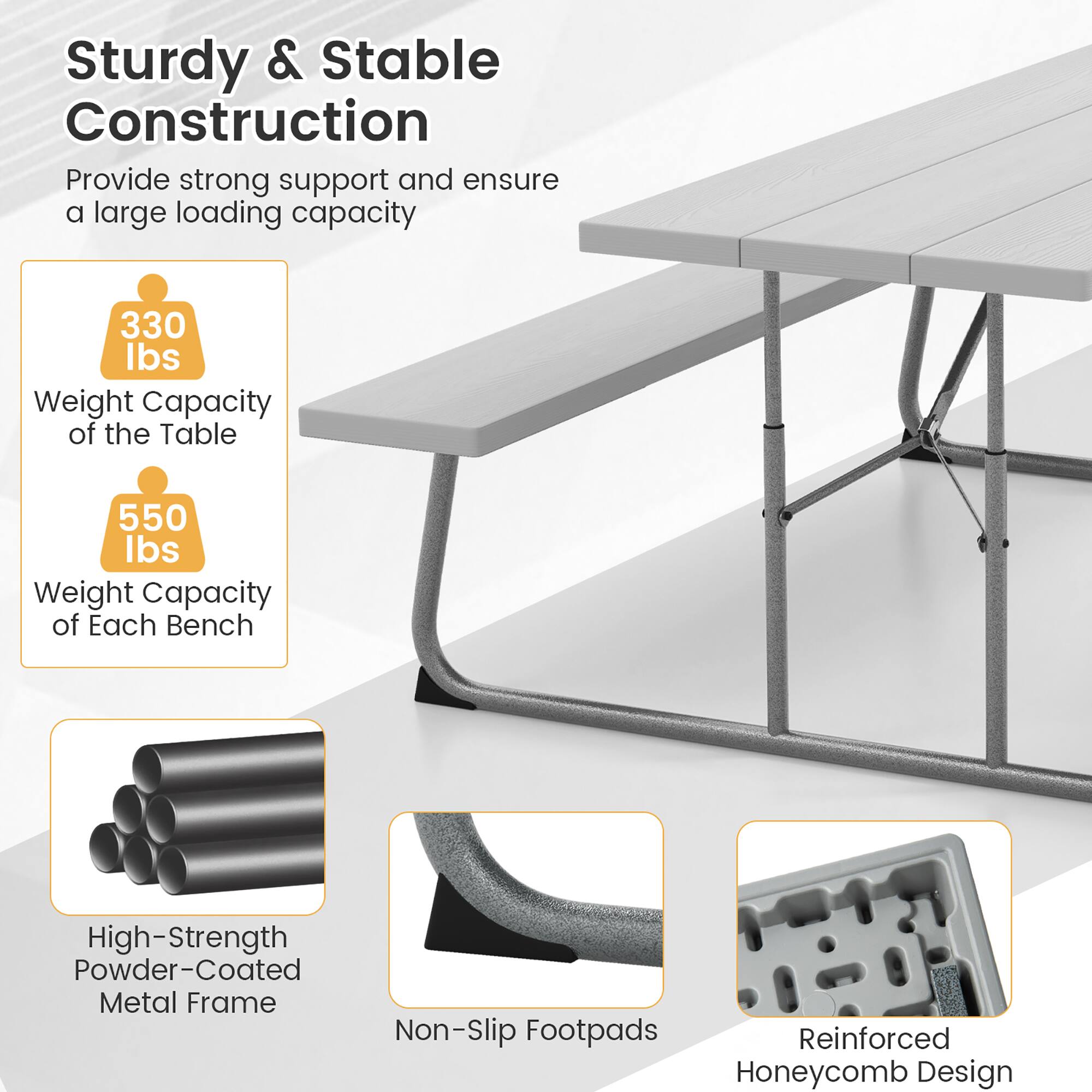 Sturdy & Stable Construction  
Provide strong support and ensure a large loading capacity  

330 lbs  
Weight Capacity of the Table  

550 lbs  
Weight Capacity of Each Bench  

High-Strength Powder-Coated Metal Frame  
Non-Slip Footpads  
Reinforced Honeycomb Design
