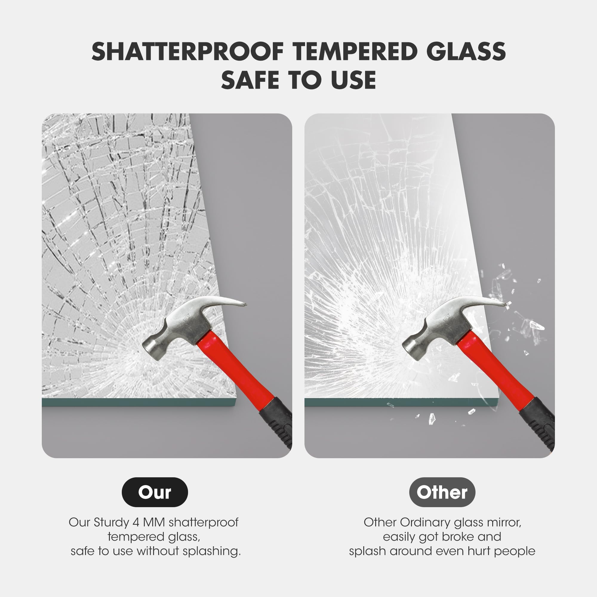 SHATTERPROOF TEMPERED GLASS  
SAFE TO USE

Our  
Our Sturdy 4 MM shatterproof tempered glass, safe to use without splashing.

Other  
Other Ordinary glass mirror, easily got broke and splash around even hurt people