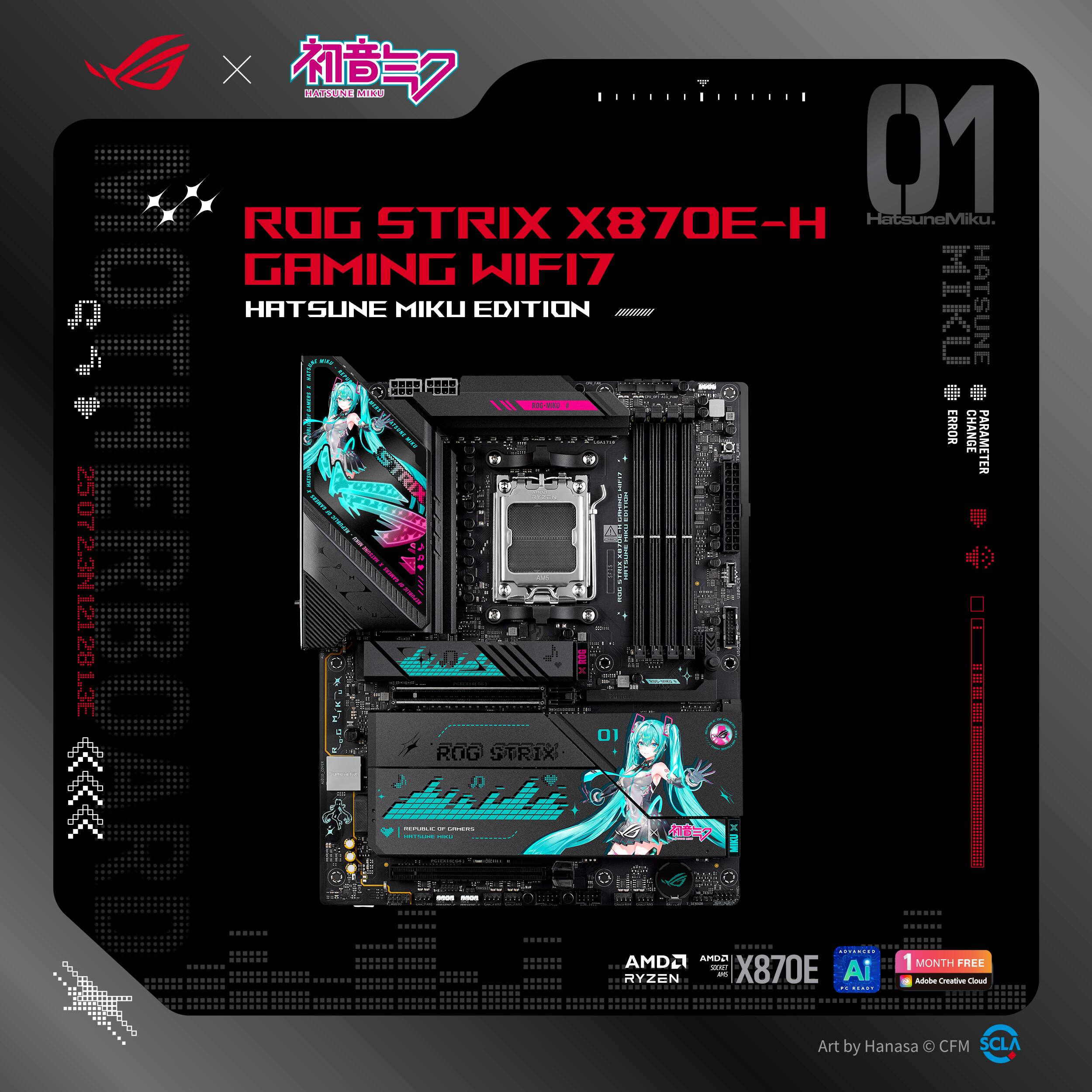 ROG STRIX X870E-H  
GAMING WIFI7  
HATSUNE MIKU EDITION  

HatsuneMiku  
HATSUNE MIKU  

AMD Ryzen  
X870E  

1 MONTH FREE  
Adobe Creative Cloud  

Art by Hanasa © CFM  
SCLA  

01  
HatsuneMiku  
HATSUNE MIKU  
PARAMETRE  
ER  
ER