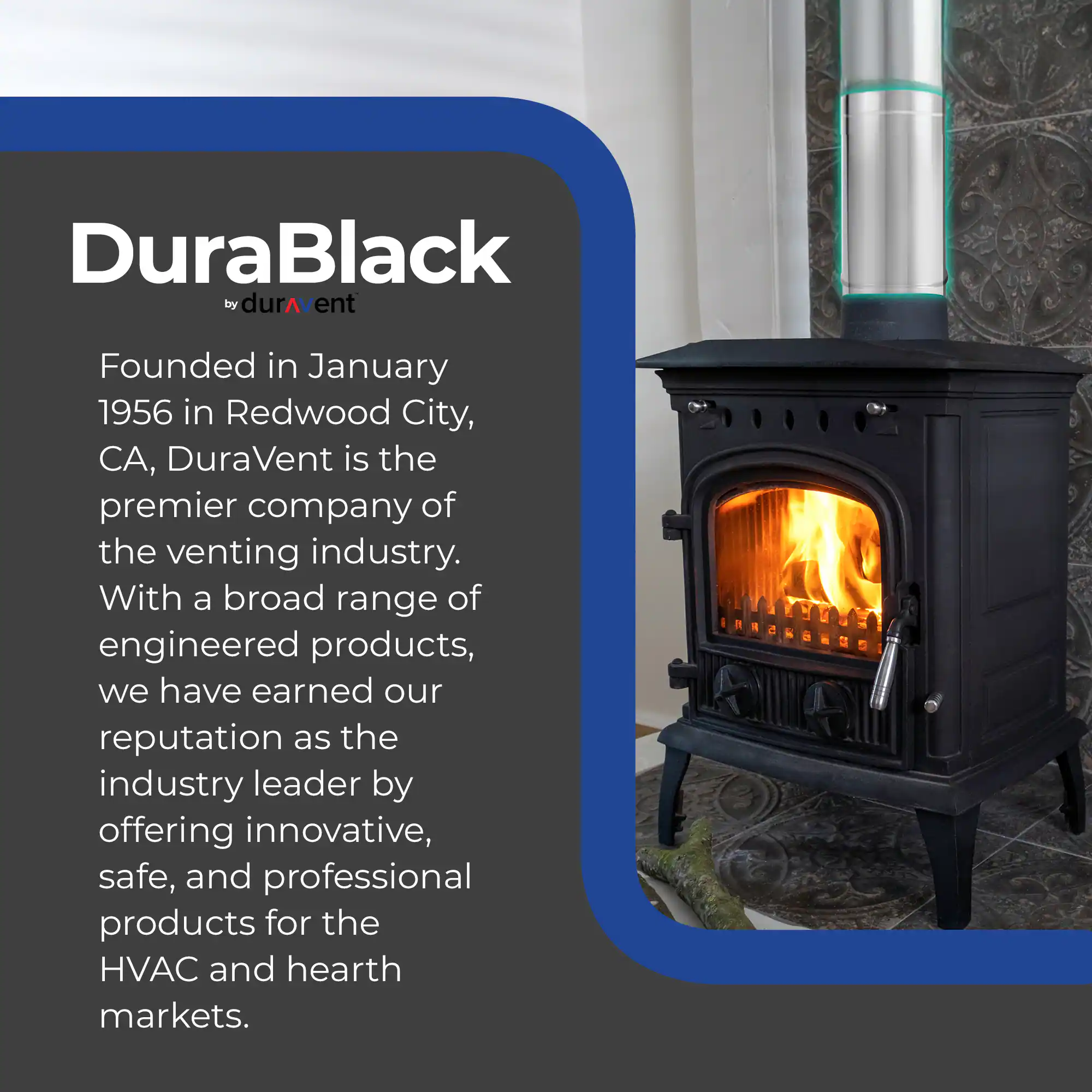 DuraBlack by DuraVent

Founded in January 1956 in Redwood City, CA, DuraVent is the premier company of the venting industry. With a broad range of engineered products, we have earned our reputation as the industry leader by offering innovative, safe, and professional products for the HVAC and hearth markets.