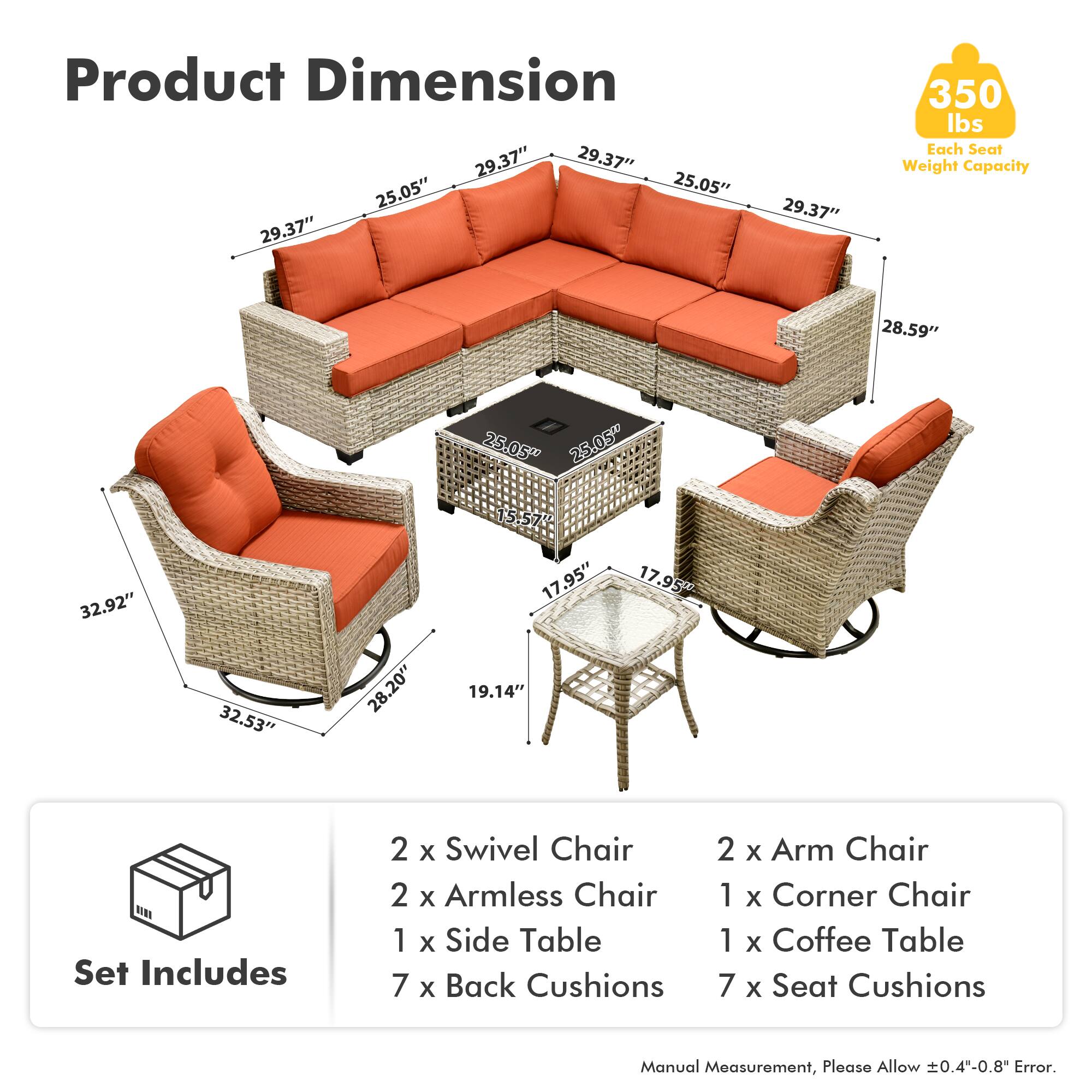 Product Dimension  
29.37" 29.37" 25.05" 25.05" 29.37" 29.37" 350 lbs  
Each Seat Weight Capacity  
28.59" 25.05" 25.05" 32.92" 32.53" 28.20" 15.57" 17.95" 19.14" 17.95"  

Set Includes  
2 x Swivel Chair  
2 x Armless Chair  
1 x Side Table  
7 x Back Cushions  
2 x Arm Chair  
1 x Corner Chair  
1 x Coffee Table  
7 x Seat Cushions  

Manual Measurement, Please Allow 0.4"-0.8" Error.