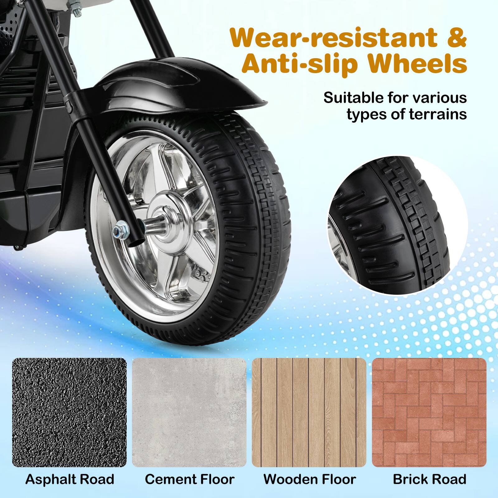Wear-resistant & Anti-slip Wheels  
Suitable for various types of terrains  
- Asphalt Road  
- Cement Floor  
- Wooden Floor  
- Brick Road