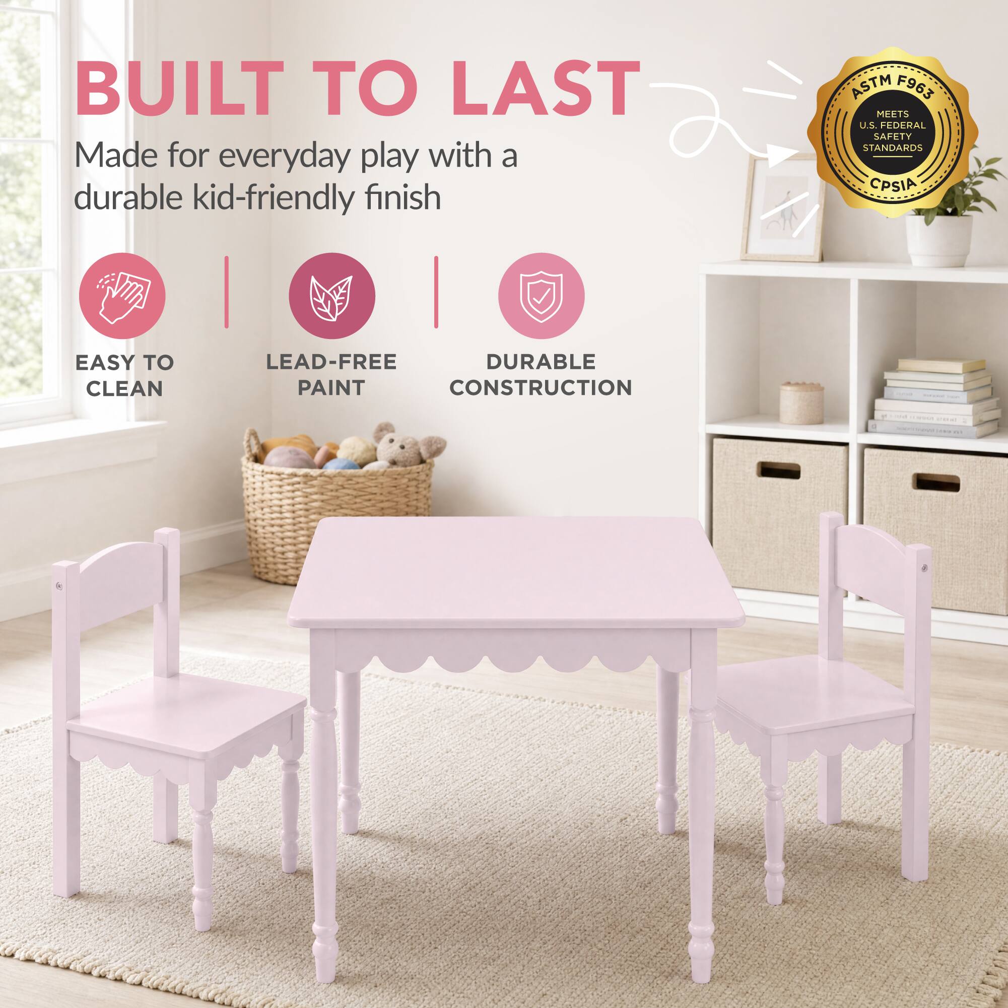 BUILT TO LAST  
Made for everyday play with a durable kid-friendly finish

ASTM F963 MEETS U.S. FEDERAL SAFETY STANDARDS CPSIA

EASY TO CLEAN  
LEAD-FREE PAINT  
DURABLE CONSTRUCTION