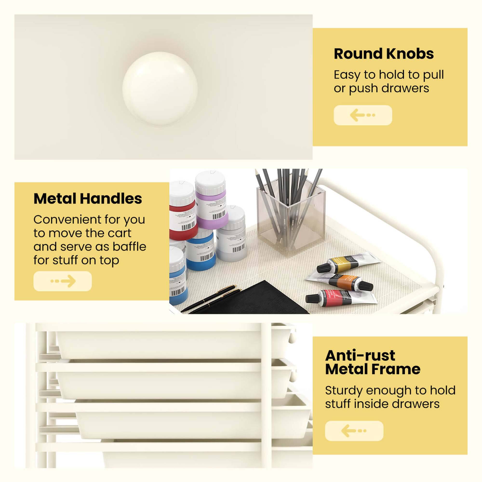 Round Knobs: Easy to hold to pull or push drawers

Metal Handles: Convenient for you to move the cart and serve as baffle for stuff on top

Anti-rust Metal Frame: Sturdy enough to hold stuff inside drawers