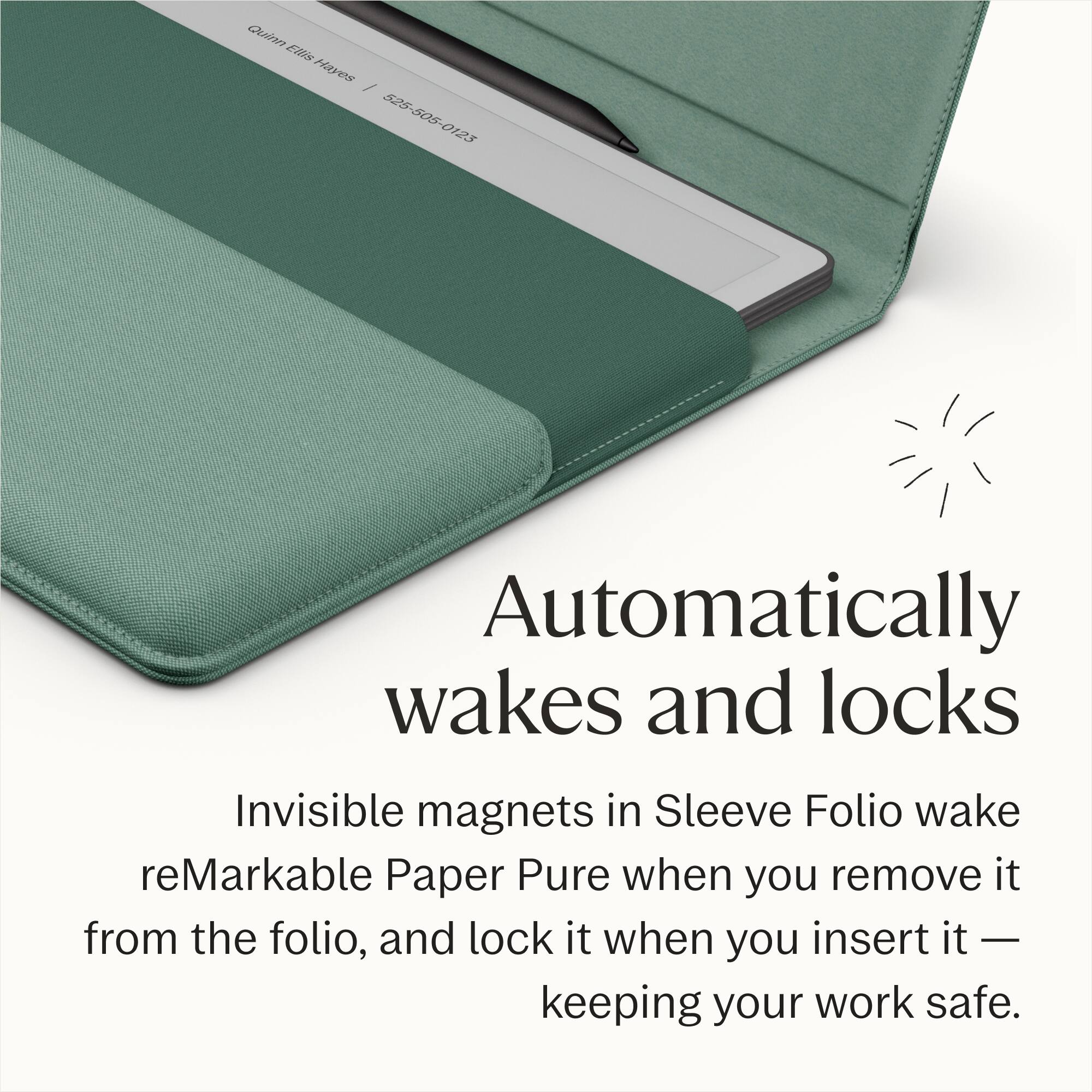 Quinn Ellis Hayes / 525-505-0123

Automatically wakes and locks

Invisible magnets in Sleeve Folio wake reMarkable Paper Pure when you remove it from the folio, and lock it when you insert it — keeping your work safe.