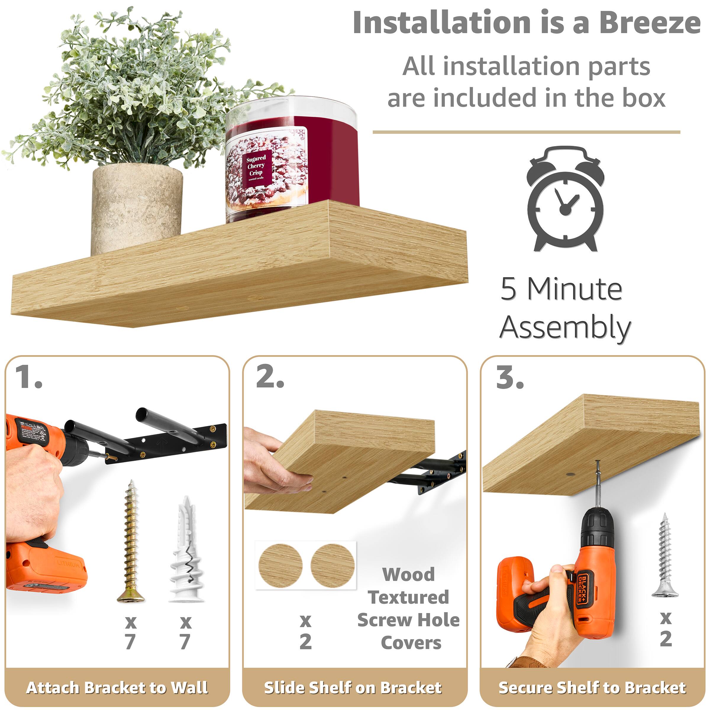 Installation is a Breeze  
All installation parts are included in the box  

5 Minute Assembly  

1. Attach Bracket to Wall  
   - x 7 screws  
   - x 7 wall plugs  

2. Slide Shelf on Bracket  
   - x 2 Wood Textured Screw Hole Covers  

3. Secure Shelf to Bracket  
   - x 2 screws
