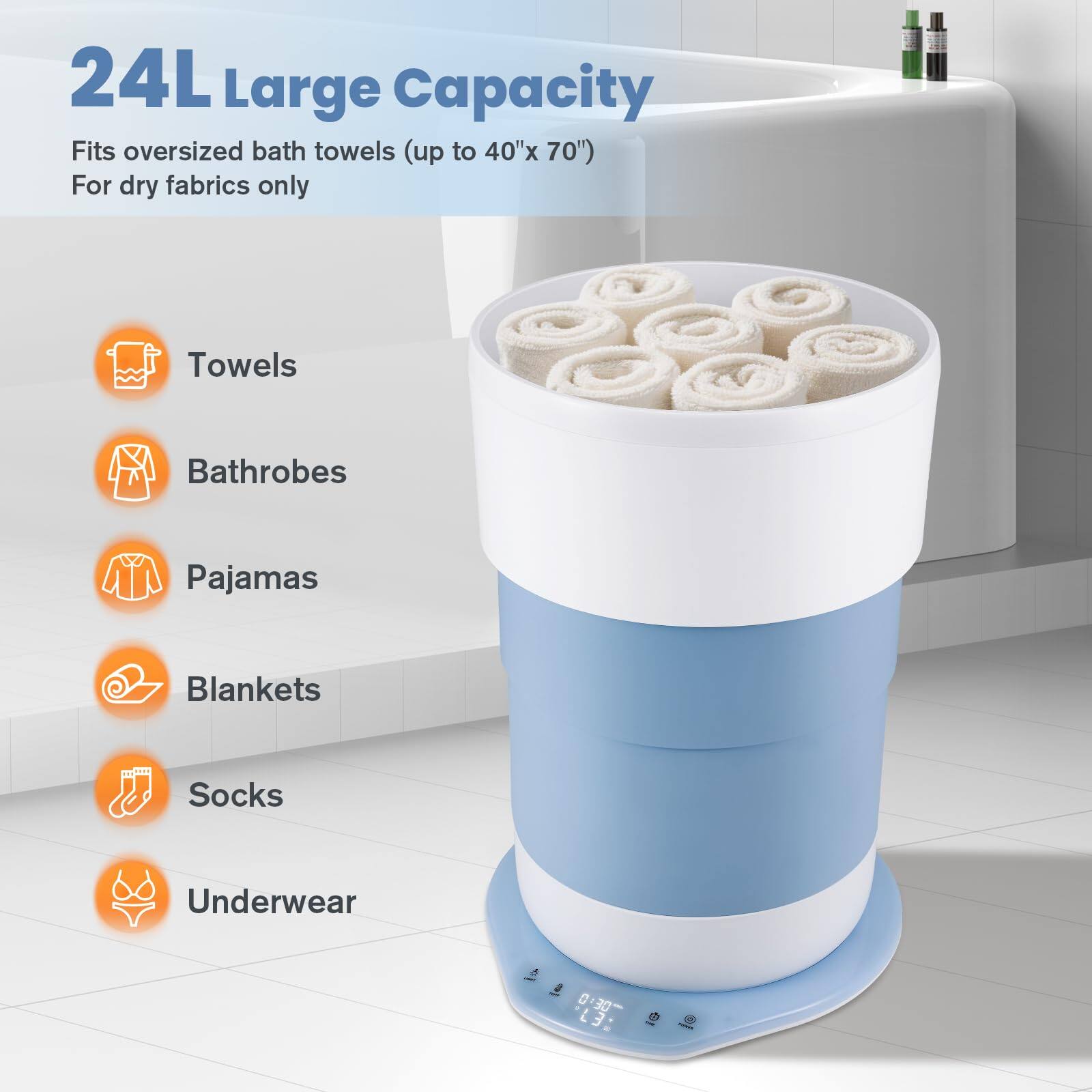 24L Large Capacity  
Fits oversized bath towels (up to 40"x 70")  
For dry fabrics only  

- Towels  
- Bathrobes  
- Pajamas  
- Blankets  
- Socks  
- Underwear