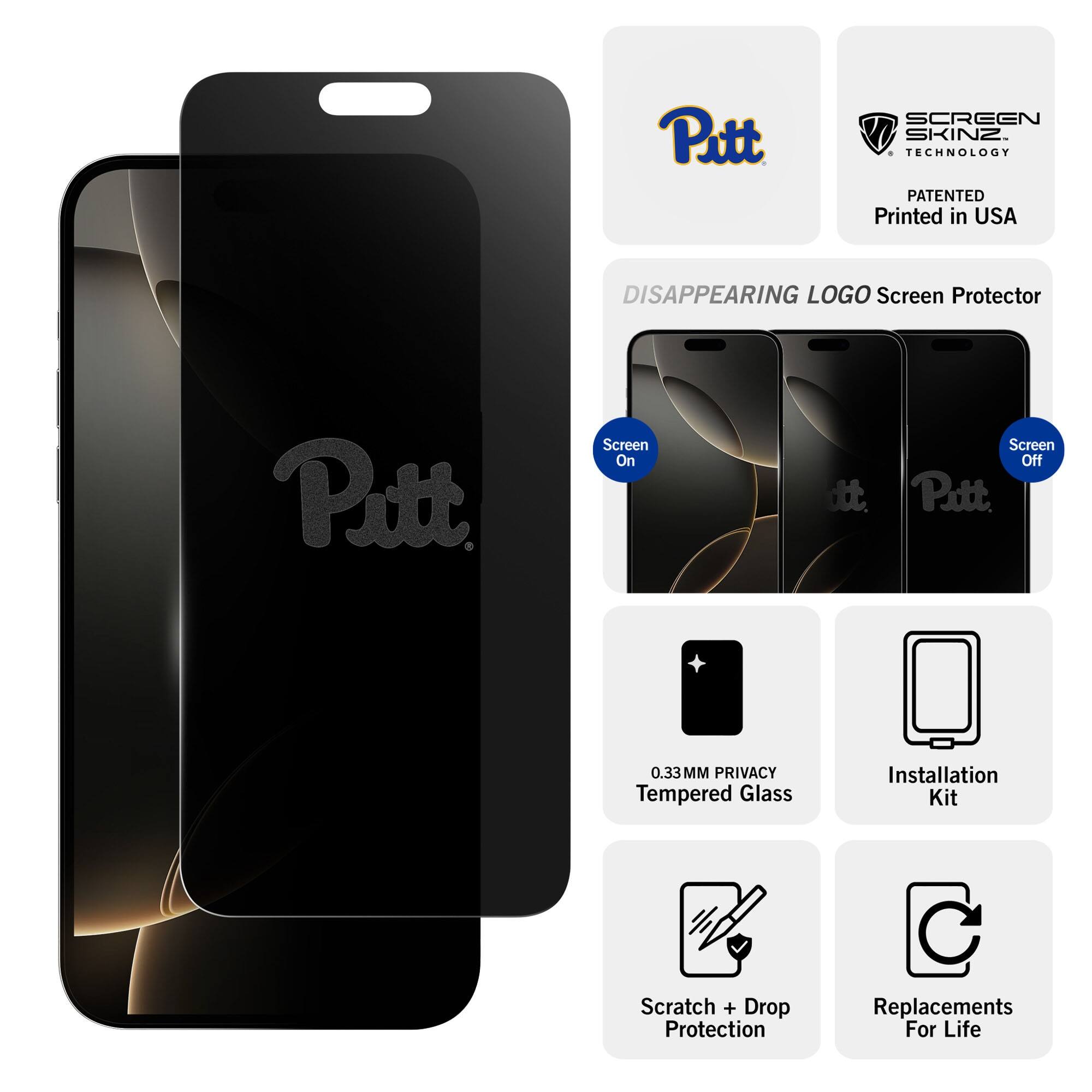 Pitt SCREEN SKINZ TECHNOLOGY PATENTED  
Printed in USA  

DISAPPEARING LOGO Screen Protector  
Screen On  
Screen Off  

0.33MM PRIVACY Tempered Glass  
Installation Kit  
Scratch + Drop Protection  
Replacements For Life
