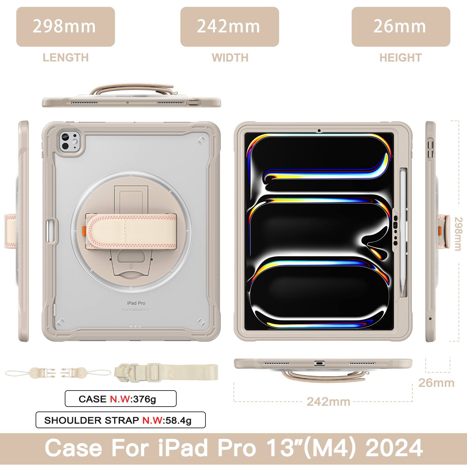 298mm 242mm 26mm  
LENGTH WIDTH HEIGHT  
SMA mvw: 298mm  
Pad Pro I O CASE N.W: 376g  
242mm 26mm  
SHOULDER STRAP N.W: 58.4g  
Case For iPad Pro 13" 13"(M4) 2024