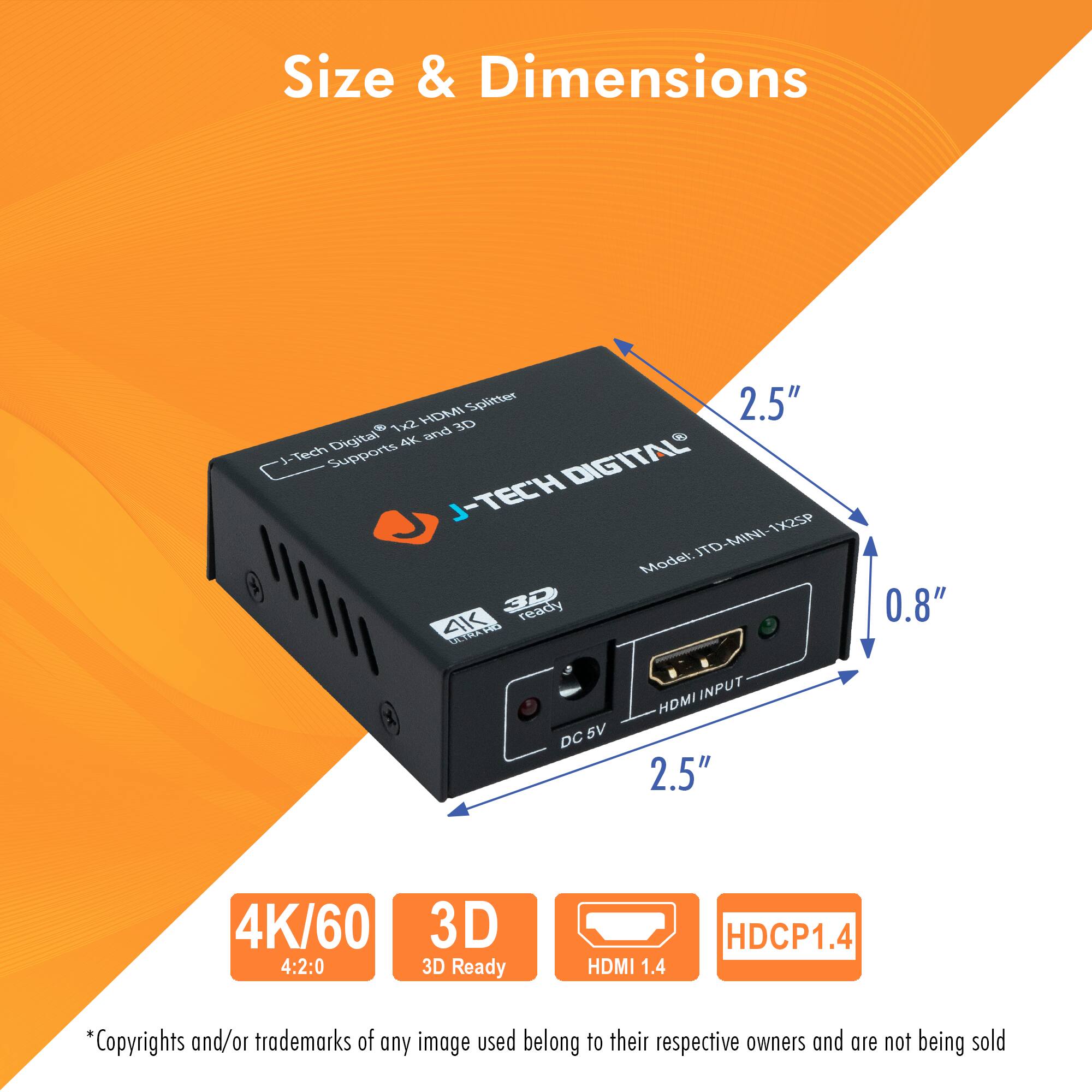 Size & Dimensions

- Size: 2.5" x 2.5" x 0.8"
- Supports 4K and 3D
- 4K/60 4:2:0
- 3D Ready
- HDMI 1.4
- HDCP1.4

*Copyrights and/or trademarks of any image used belong to their respective owners and are not being sold