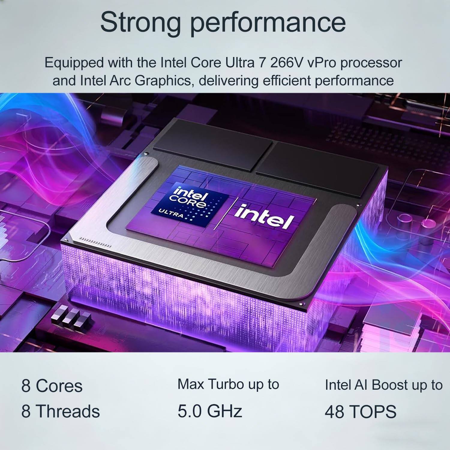 Strong performance  
Equipped with the Intel Core Ultra 7 266V vPro processor and Intel Arc Graphics, delivering efficient performance  

8 Cores  
8 Threads  
Max Turbo up to 5.0 GHz  
Intel AI Boost up to 48 TOPS