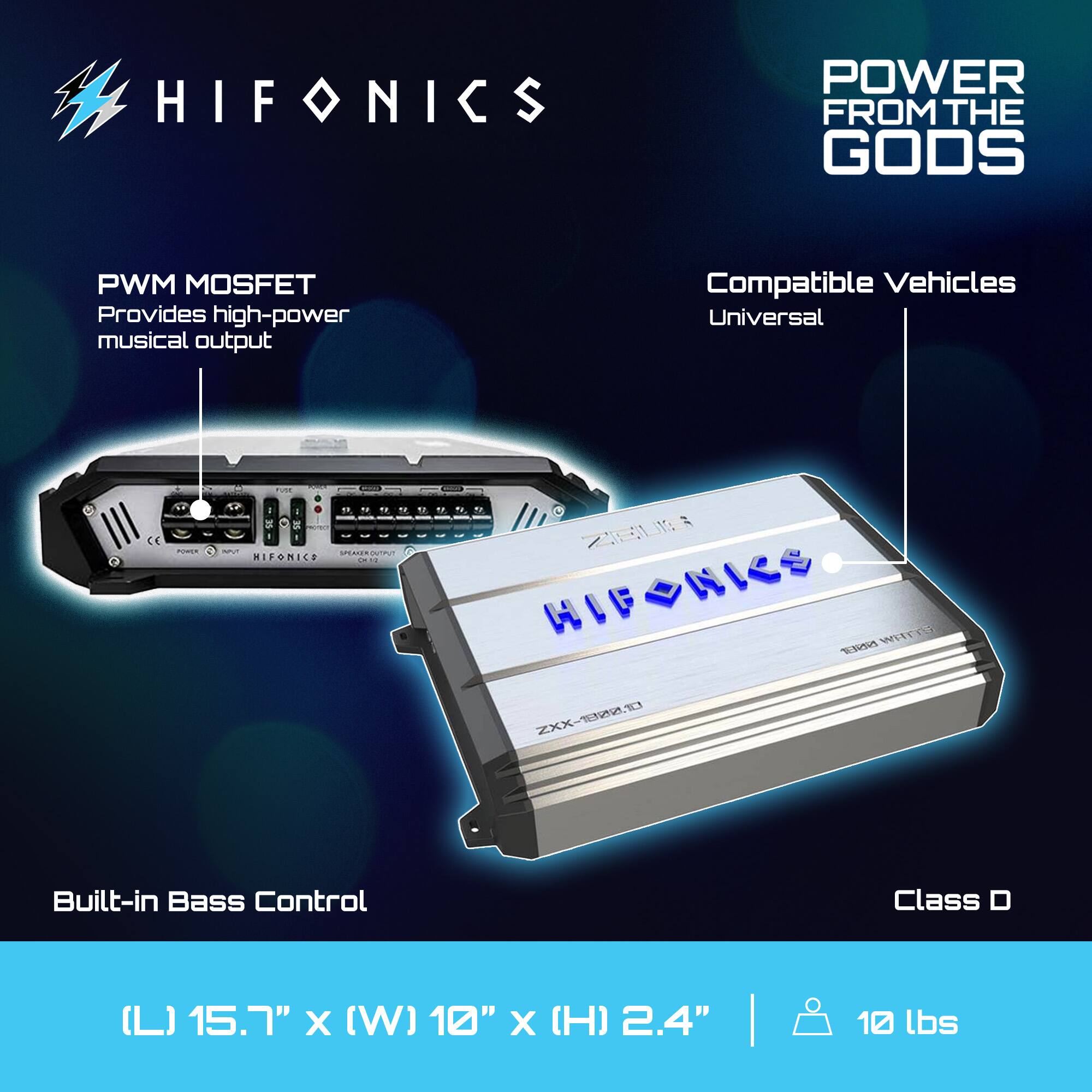 HIFONICS  
POWER FROM THE GODS  

PWM MOSFET  
Provides high-power musical output  

Compatible Vehicles  
Universal  

Built-in Bass Control  

Class D  

(L) 15.7" x (W) 10" x (H) 2.4"  
10 lbs