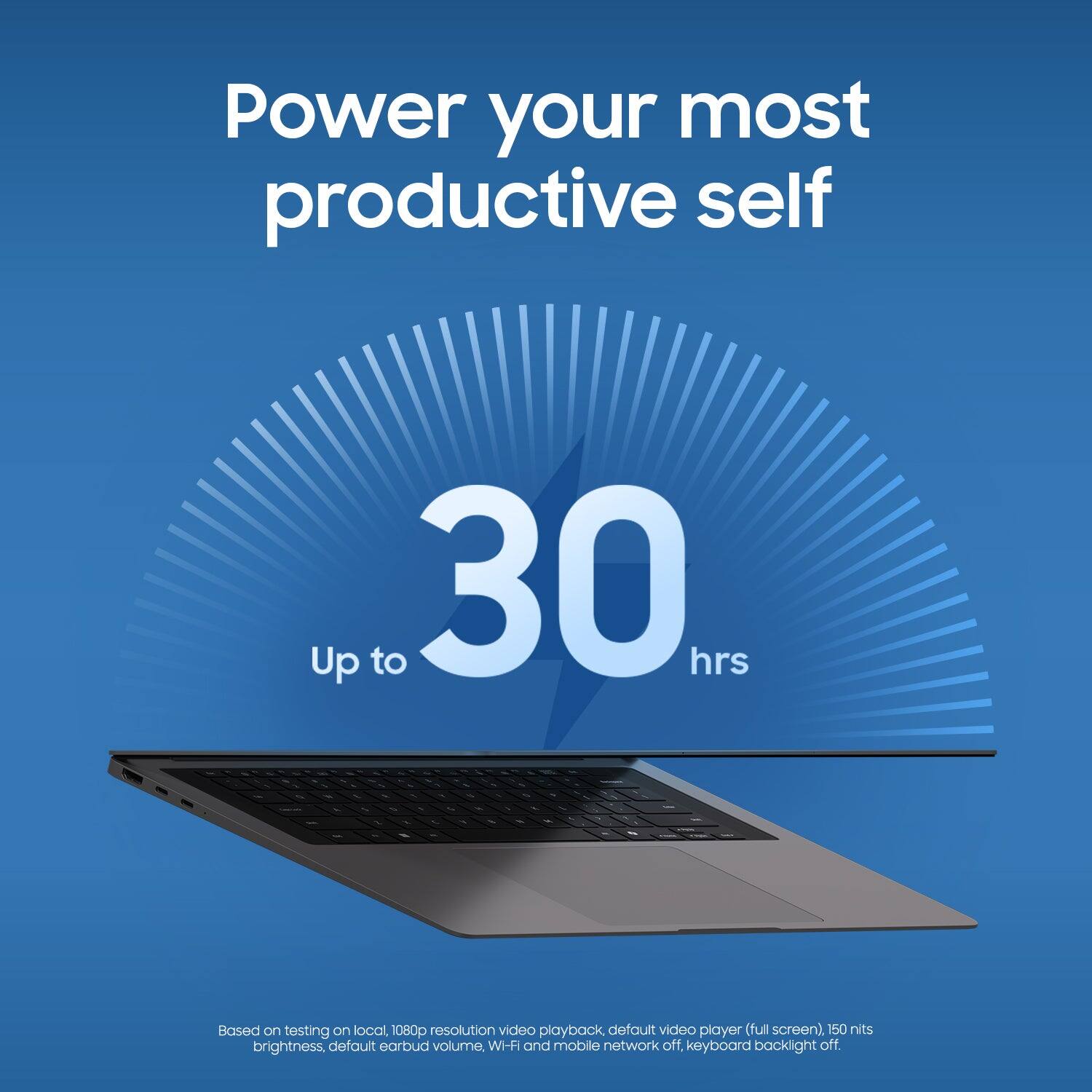 Power your most productive self  
Up to 30 hrs  

Based on testing on local, 1080p resolution video playback (default video player, full screen), 150 nits brightness, default earbud volume, WI-FI and mobile network off, keyboard backlight off.