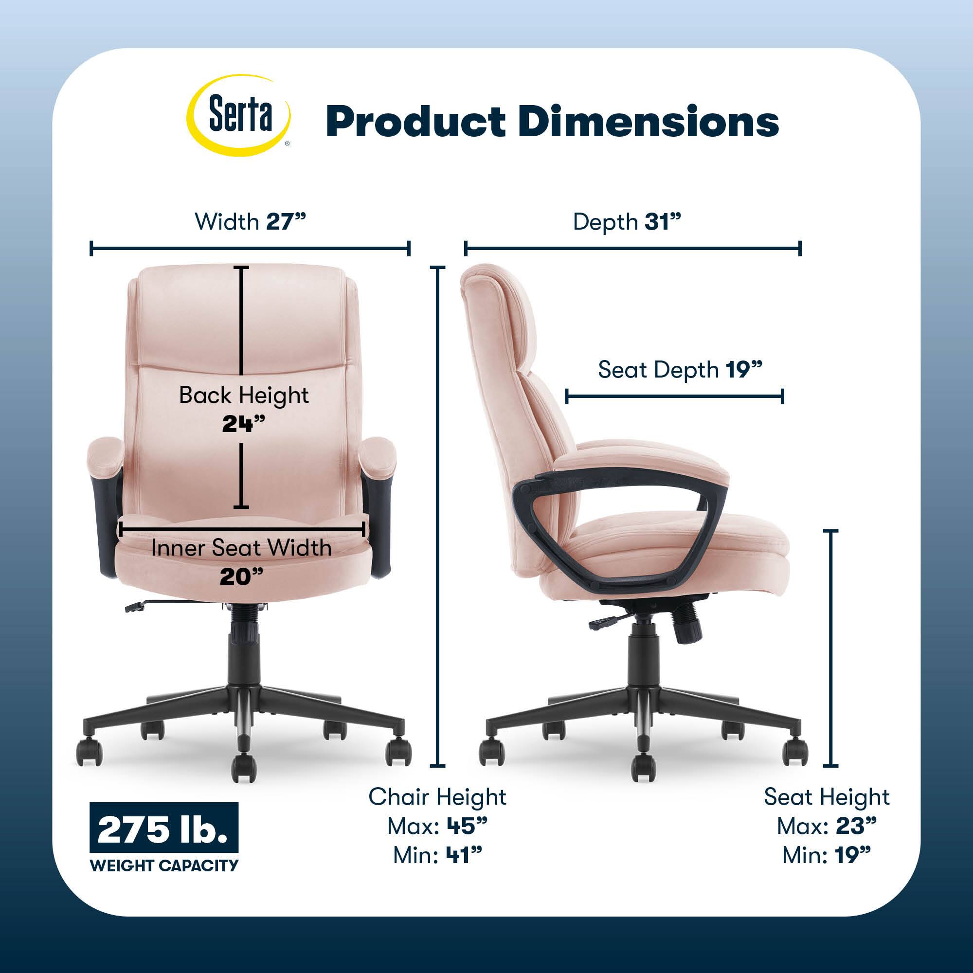 Serta Product Dimensions:

* Width: 27"
* Depth: 31"
* Back Height: 24"
* Seat Depth: 19"
* Inner Seat Width: 20"
* Weight Capacity: 275 lb.
* Chair Height: Max: 45" Min: 41"
* Seat Height: Max: 23" Min: 19"