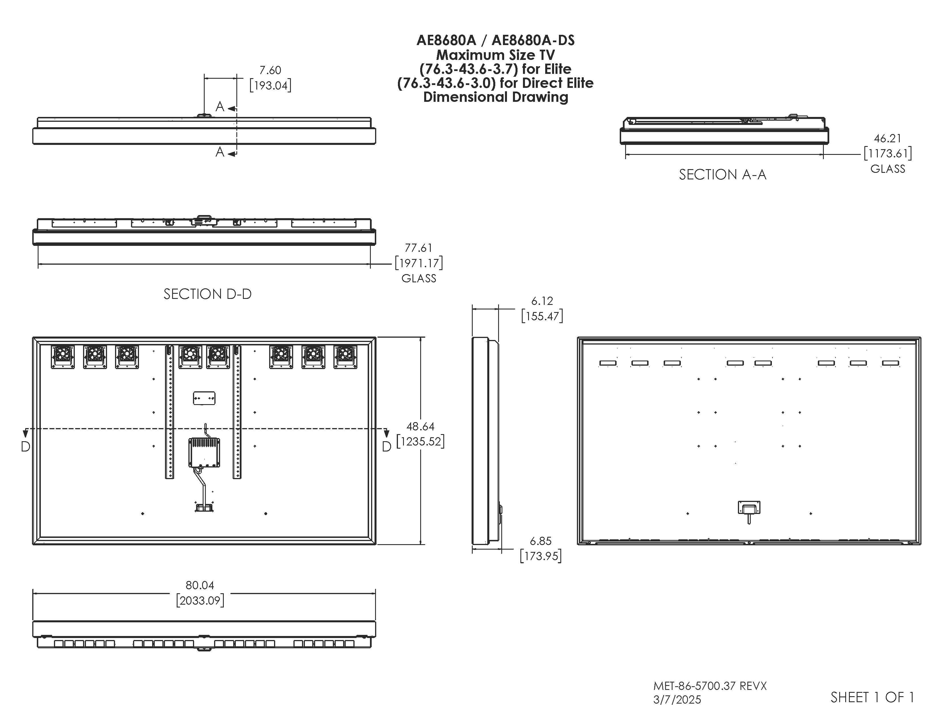 AE8680A / AE8680A-DS  
Maximum Size TV (76.3-43.6-3.7) for Elite (76.3-43.6-3.0) for Direct Elite  
Dimensional Drawing  

A 7.60 [193.04]  
SECTION A-A 46.21 [1173.61] GLASS  
SECTION D-D 77.61 [1971.17] GLASS  
6.12 [155.47]  
48.64 [1235.52]  
6.85 [173.95]  
80.04 [2033.09]  

MET-86-5700.37 REVX  
3/7/2025  
SHEET 1 OF 1