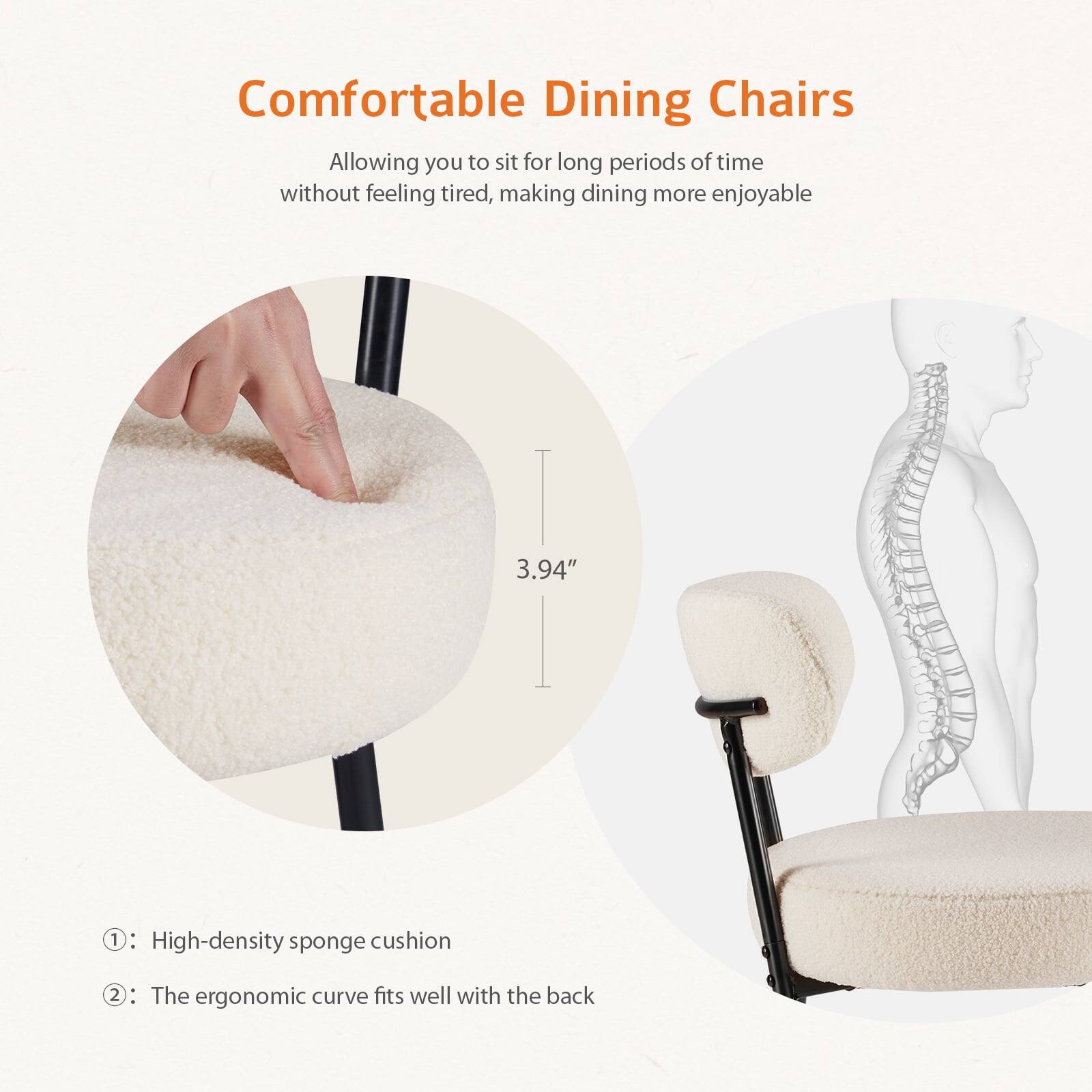 Comfortable Dining Chairs

Allowing you to sit for long periods of time without feeling tired, making dining more enjoyable

1. High-density sponge cushion
2. The ergonomic curve fits well with the back

3.94"