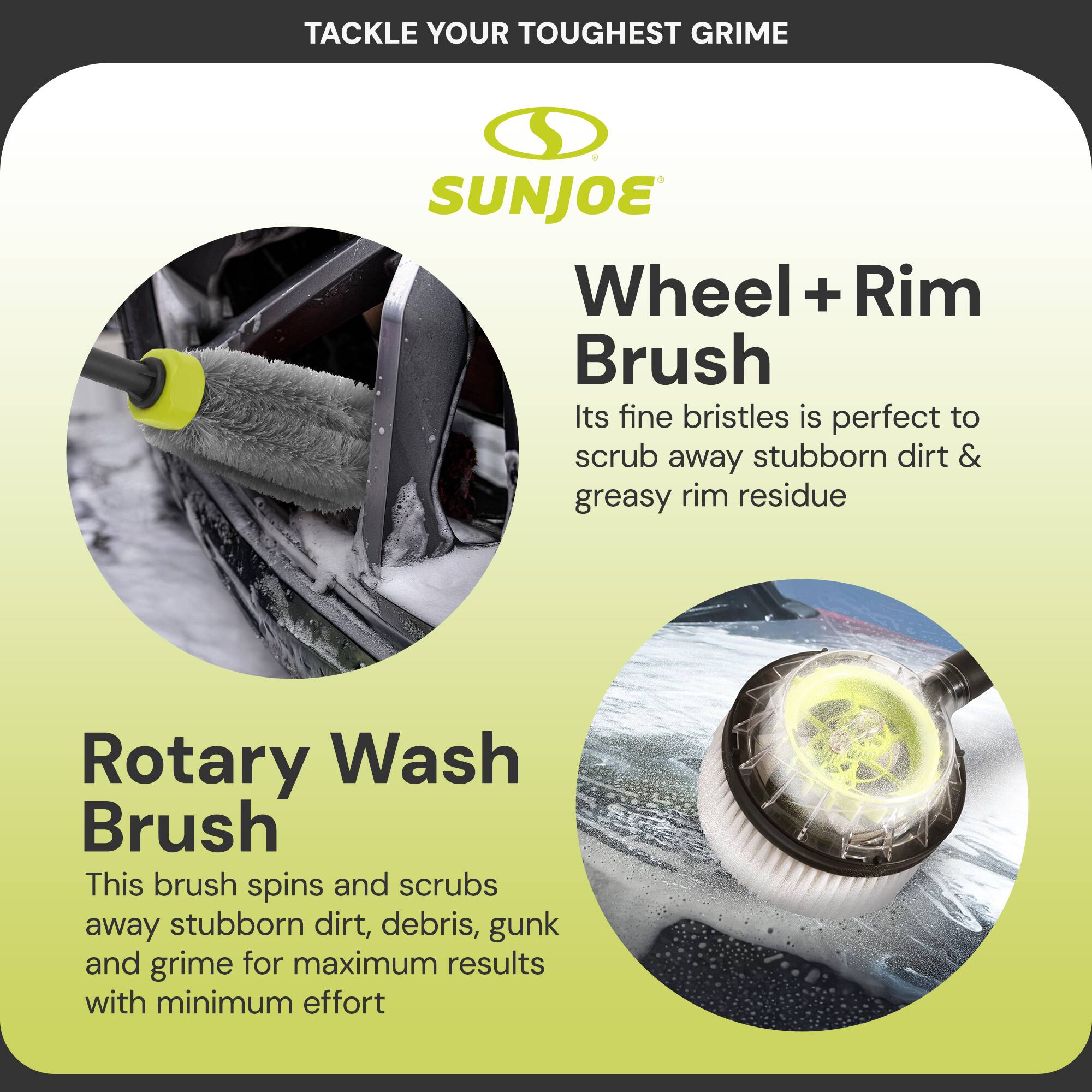 Tackle Your Toughest Grime

SUNJOE

Wheel + Rim Brush  
Its fine bristles is perfect to scrub away stubborn dirt & greasy rim residue

Rotary Wash Brush  
This brush spins and scrubs away stubborn dirt, debris, gunk and grime for maximum results with minimum effort
