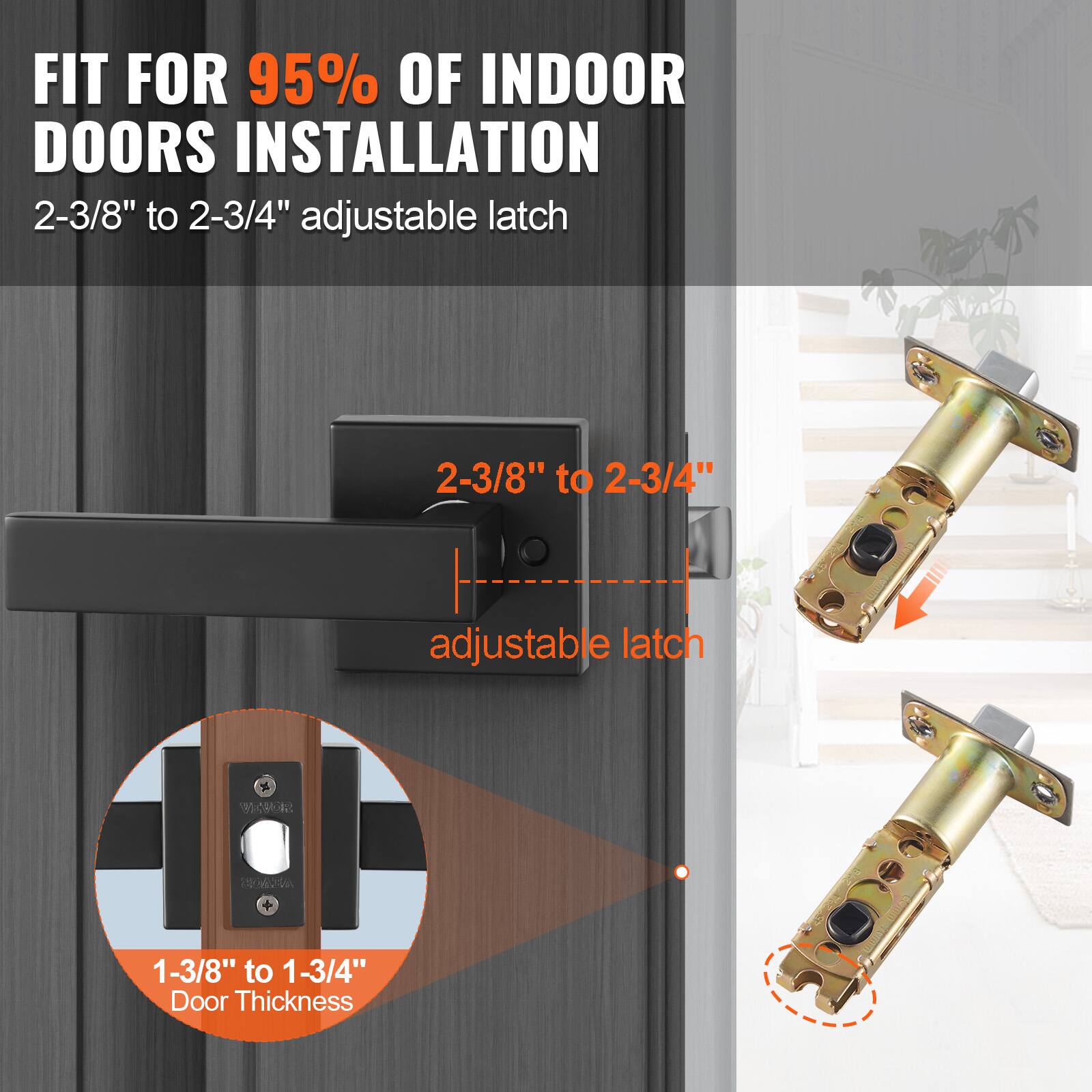 FIT FOR 95% OF INDOOR DOORS INSTALLATION  
2-3/8" to 2-3/4" adjustable latch  

2-3/8" to 2-3/4" adjustable latch  

1-3/8" to 1-3/4" Door Thickness