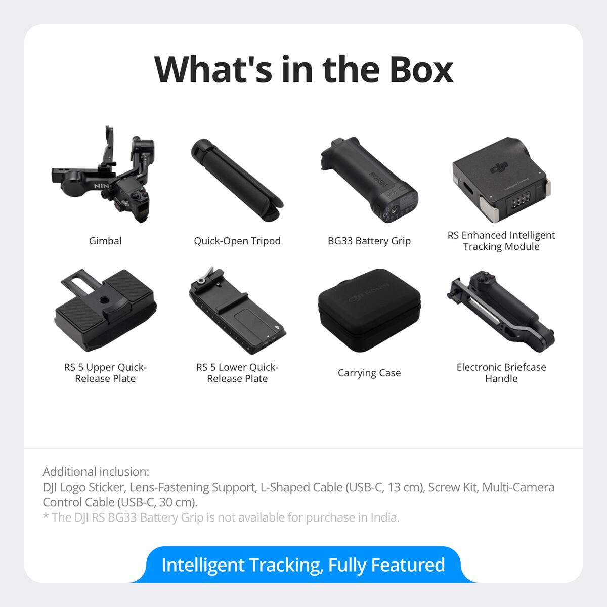 What's in the Box

- Gimbal
- Quick-Open Tripod
- BG33 Battery Grip
- RS Enhanced Intelligent Tracking Module
- RS 5 Upper Quick-Release Plate
- RS 5 Lower Quick-Release Plate
- Carrying Case
- Electronic Briefcase Handle

Additional inclusion: DJI Logo Sticker, Lens-Fastening Support, L-Shaped Cable (USB-C, 13 cm), Screw Kit, Multi-Camera Control Cable (USB-C, 30 cm).

*The DJI RS BG33 Battery Grip is not available for purchase in India.

Intelligent Tracking, Fully Featured