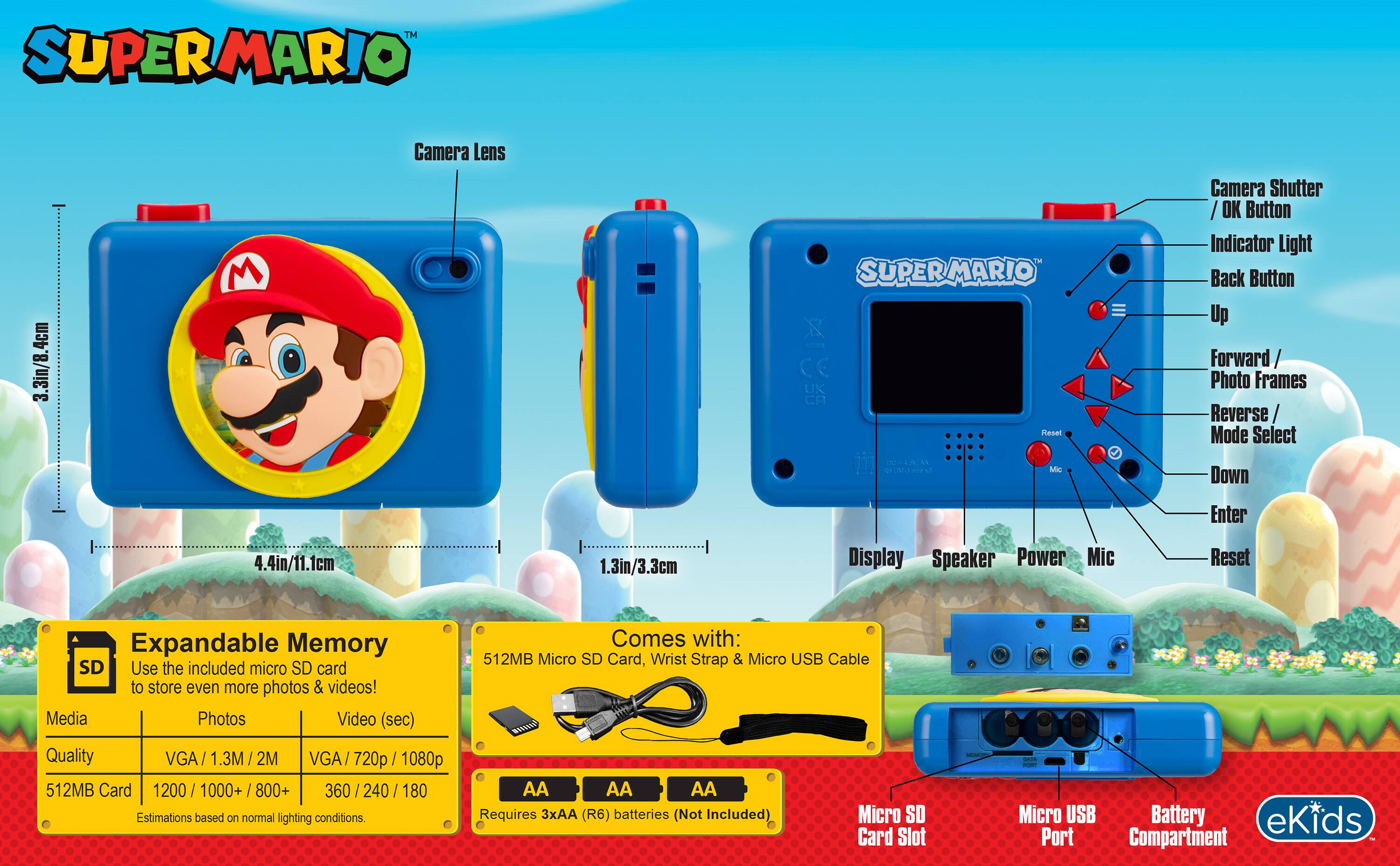 SUPERMARIO

3.3in/8.4cm
Camera Lens

SUPERMARIO UK Reset
Camera Shutter OK Button Indicator Light Back Button Up Forward Photo Frames Reverse/ Mode Select

5.2% AN
Mic
Down
Enter

4.4in/11.1cm
1.3in/3.3cm
Display Speaker Power Mic
Reset

Expandable Memory SD
Use the included micro SD card to store even more photos & videos!
Media Photos Video (sec) Quality VGA 2M VGA/ 720p 1080p 512MB Card 1200/1000+/800+ 360 / 240 180
Estimations based on normal lighting conditions.

Comes with: 512MB Micro SD Card, Wrist Strap & Micro USB Cable
Requires 3xAA (R6) batteries (Not Included)
Micro SD Card Slot
Micro USB Battery eKids Port Compartment