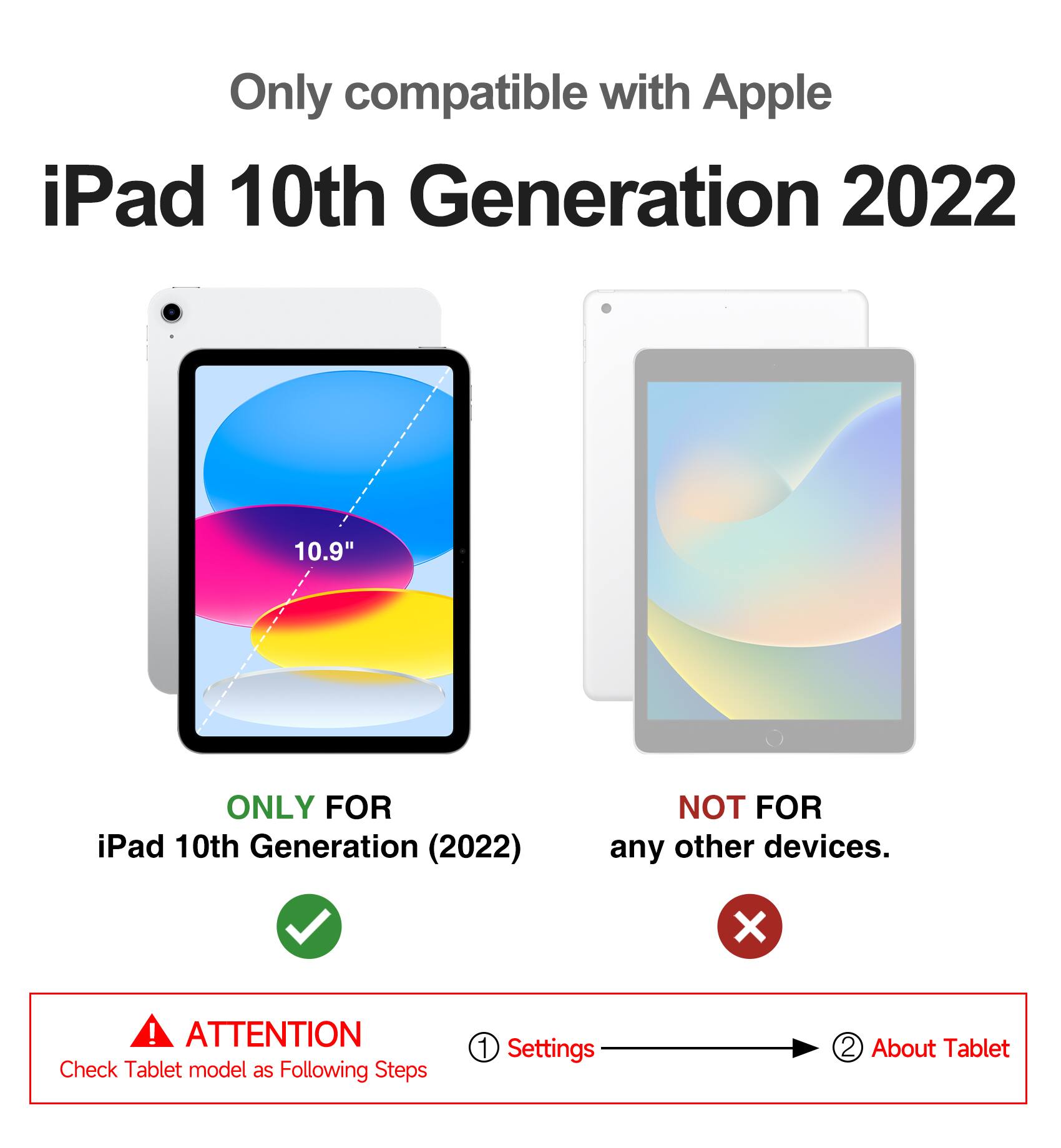 Only compatible with Apple iPad 10th Generation 2022 10.9"  
ONLY FOR iPad 10th Generation (2022)  
NOT FOR any other devices.  

ATTENTION  
Check Tablet model as Following Steps  
1. Settings  
2. About Tablet