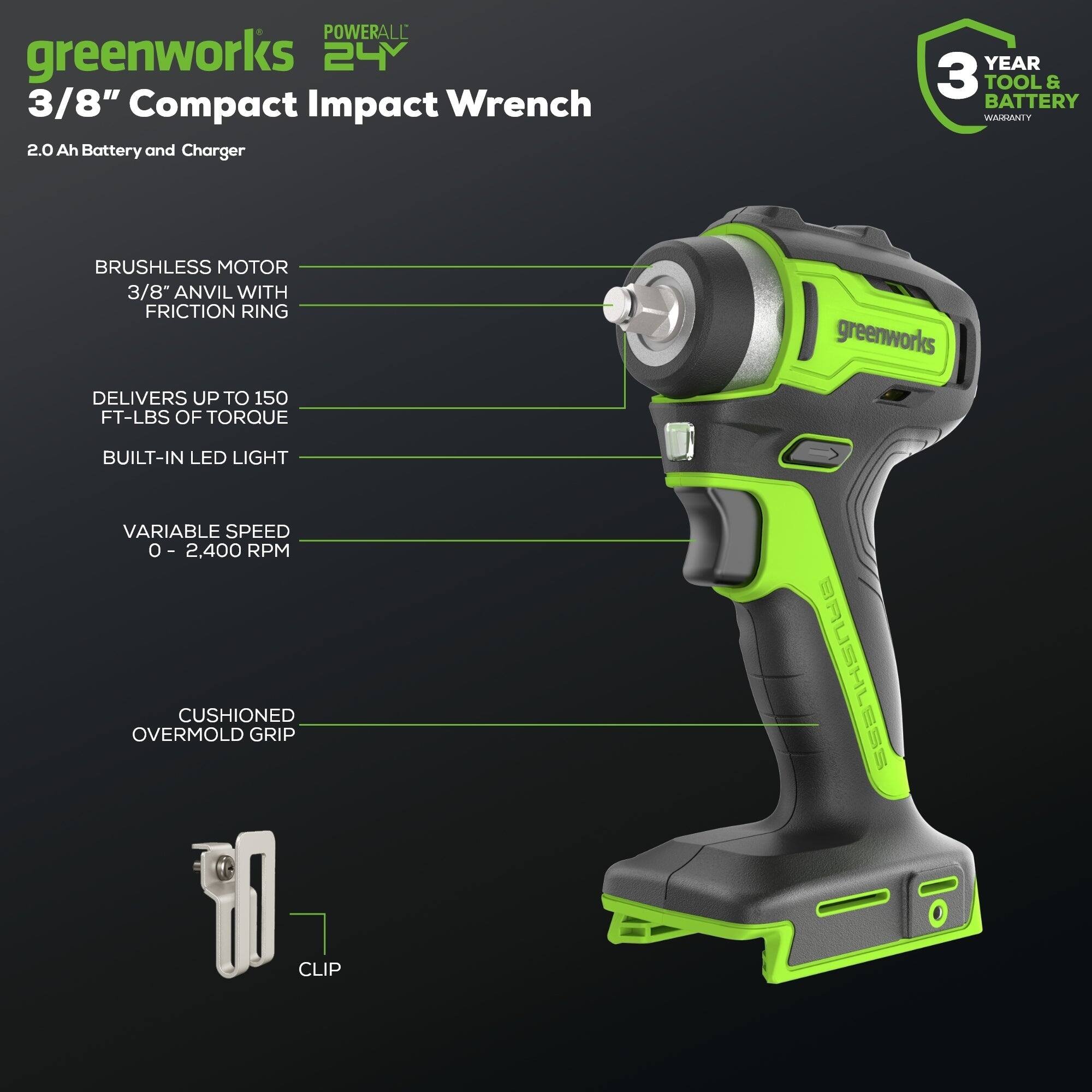 POWERALL greenworks 24V 3/8" Compact Impact Wrench 2.0 Ah Battery and Charger  
YEAR 3 TOOL & BATTERY WARRANTY  
BRUSHLESS MOTOR  
3/8" ANVIL WITH FRICTION RING  
DELIVERS UP TO 150 FT-LBS OF TORQUE  
greenworks BUILT-IN LED LIGHT  
VARIABLE SPEED 0 - 2,400 RPM  
CUSHIONED OVERMOLD GRIP  
CLIP