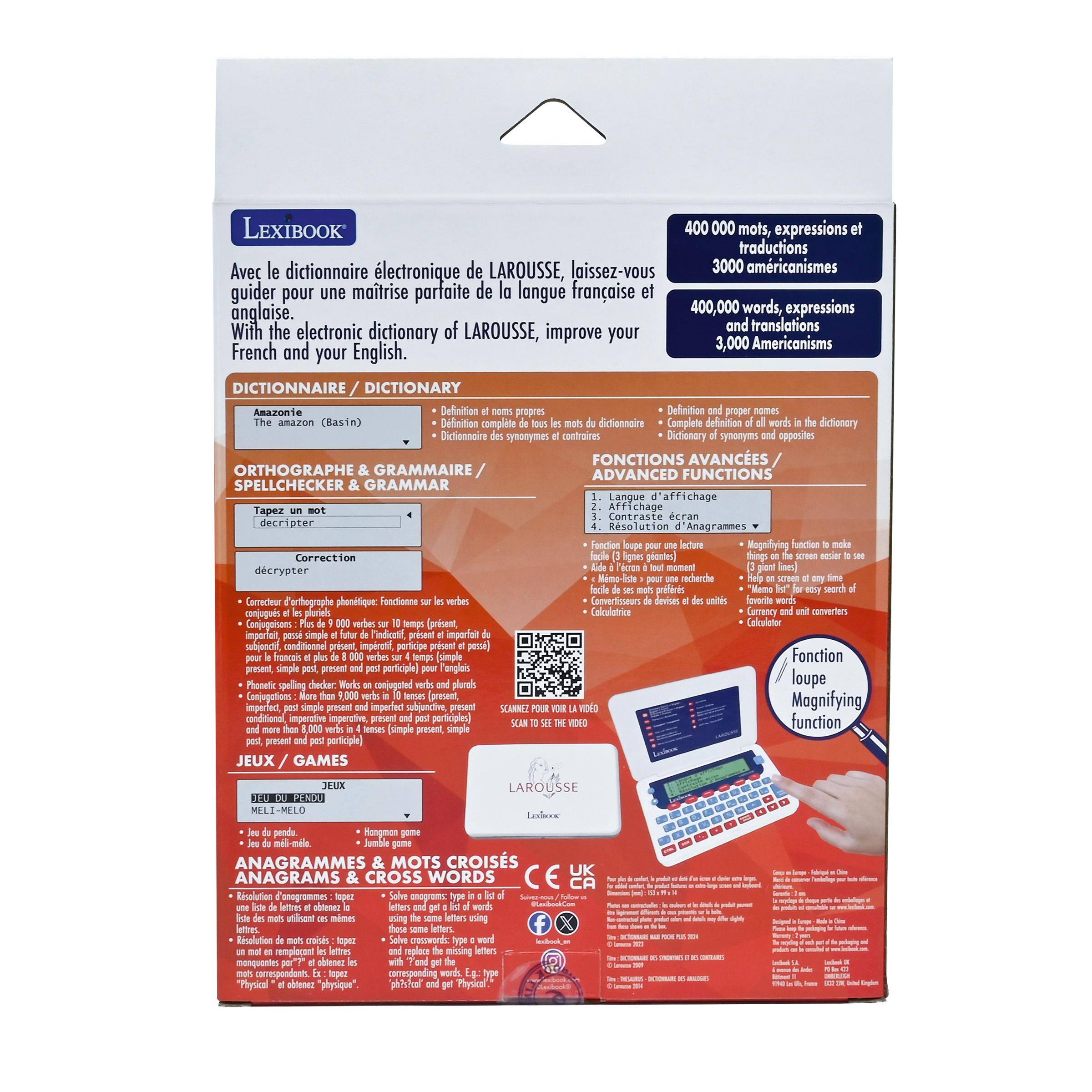 LEXIBOOK 400 000 mots, expressions et traductions  
Avec le dictionnaire électronique de LAROUSSE, laissez-vous guider pour une maîtrise parfaite de la langue française et anglaise.  
400,000 words, expressions and translations  
With the electronic dictionary of LAROUSSE, improve your French and your English.

**DICTIONNAIRE / DICTIONARY**  
- Définitions et noms propres  
- Définition complète de tous les mots du dictionnaire  
- Dictionnaire des synonymes et contraires

**ORTHOGRAPHE & GRAMMAIRE / SPELLCHECKER & GRAMMAR**  
- Correction orthographique phonétique  
- Fonctions sur les verbes  
- Conjugaisons : 9 000 verbes sur 10 000 (présent, passé simple, imparfait, futur simple, conditionnel présent, subjonctif présent et imparfait, participe passé)  
- Phonics spelling checker : 10 000 mots simples et pluriels (simple, présent, passé simple, imparfait,