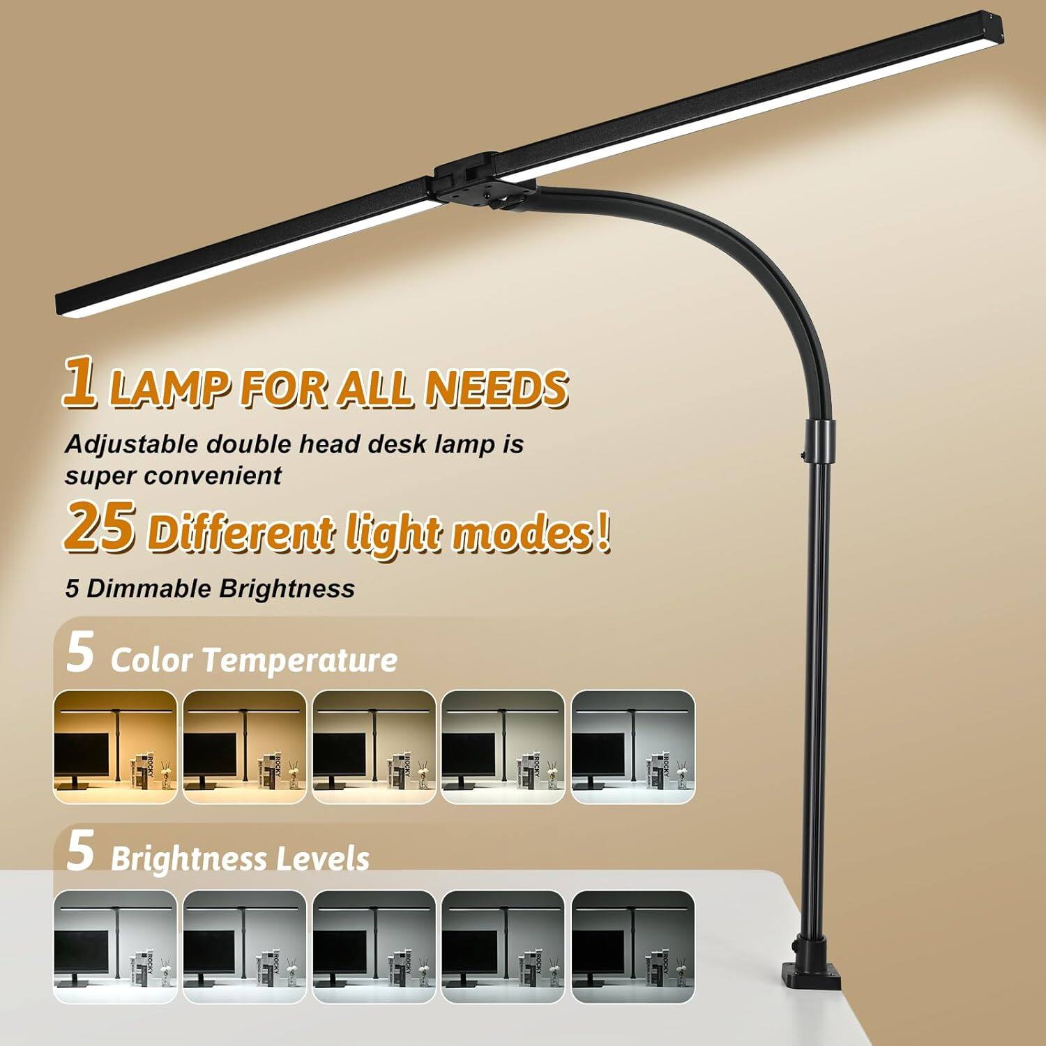 1 LAMP FOR ALL NEEDS  
Adjustable double head desk lamp is super convenient  

25 Different light modes!  
5 Dimmable Brightness  

5 Color Temperature  

5 Brightness Levels