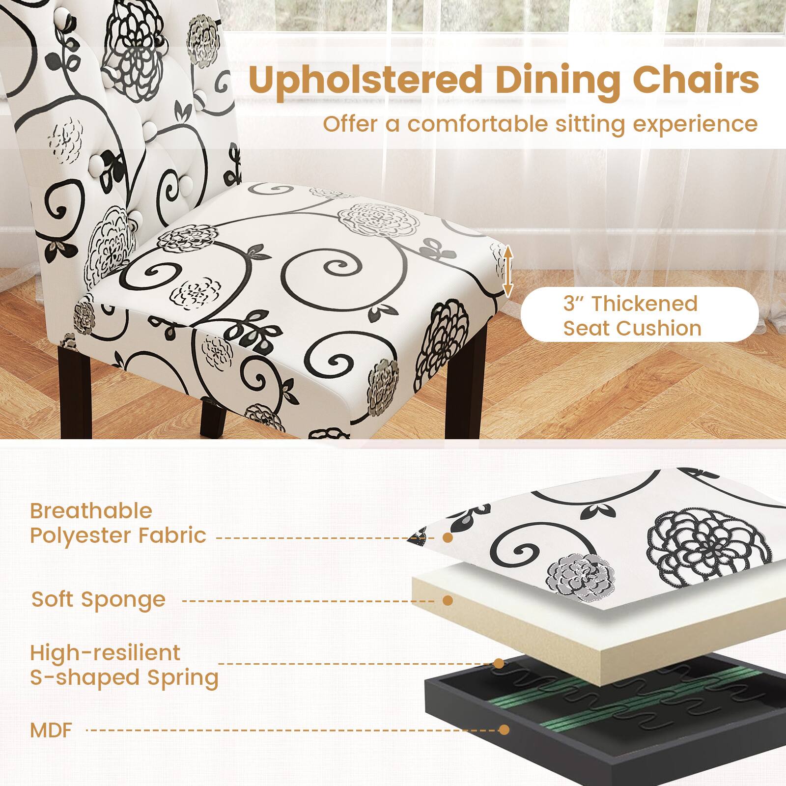 Upholstered Dining Chairs  
Offer a comfortable sitting experience

- 3" Thickened Seat Cushion
- Breathable Polyester Fabric
- Soft Sponge
- High-resilient S-shaped Spring
- MDF