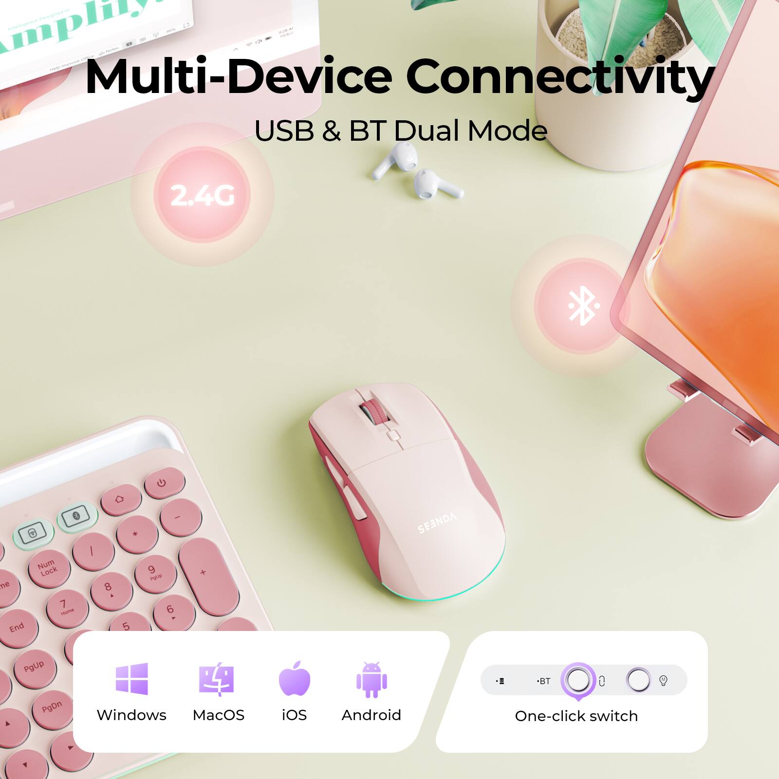 Multi-Device Connectivity  
USB & BT Dual Mode  
2.4G  
Num Lock  
7 8 9  
4 5 6  
1 2 3  
0  
PgUp PgDn  
Windows MacOS iOS Android  
BT One-click switch