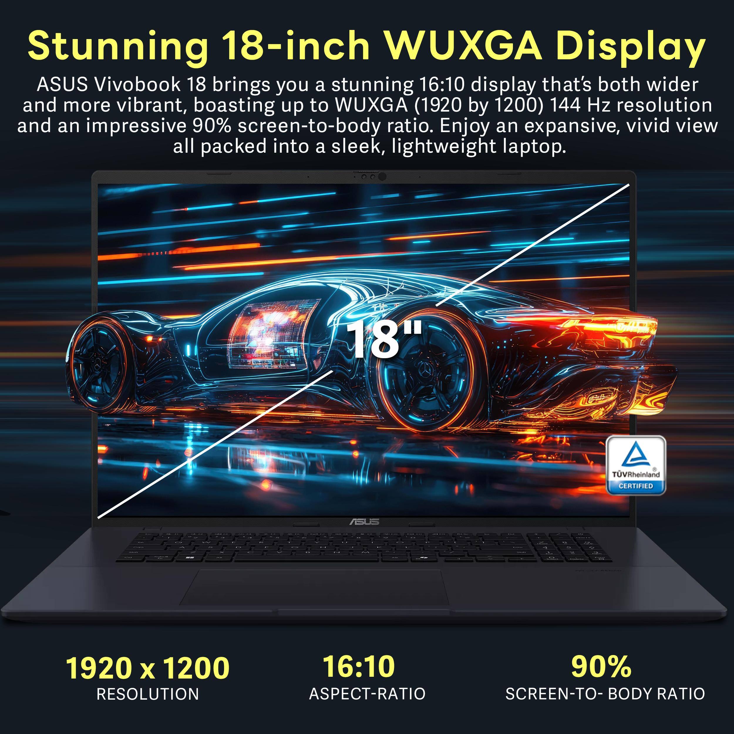 Stunning 18-inch WUXGA Display

ASUS Vivobook 18 brings you a stunning 16:10 display that's both wider and more vibrant, boasting up to WUXGA (1920 by 1200) 144 Hz resolution and an impressive 90% screen-to-body ratio. Enjoy an expansive, vivid view all packed into a sleek, lightweight laptop.

18" TÜV Rheinland CERTIFIED

1920 x 1200 RESOLUTION

16:10 ASPECT-RATIO

90% SCREEN-TO-BODY RATIO