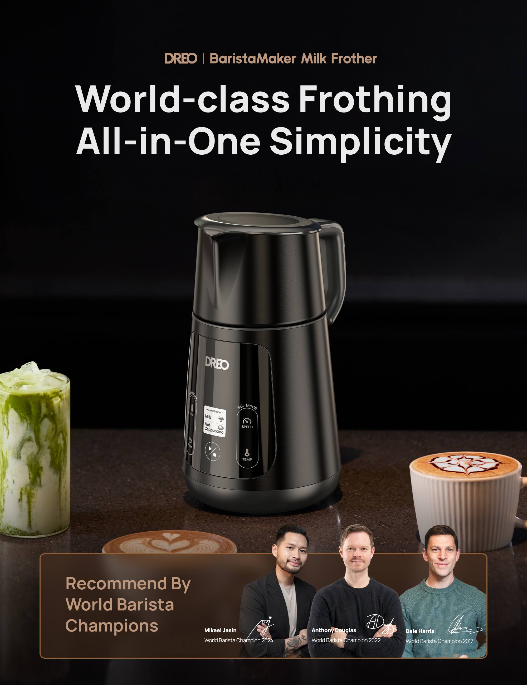 DREO | BaristaMaker Milk Frother World-class Frothing All-in-One Simplicity DREO -- - Cappuccino a stode N - & PEN Recommend By World Barista Champions Miksel Jasin World Barista Champion 2024 Anthony Douglas World Barista Champion 2022 Dale Harris World Barista Champion 2017