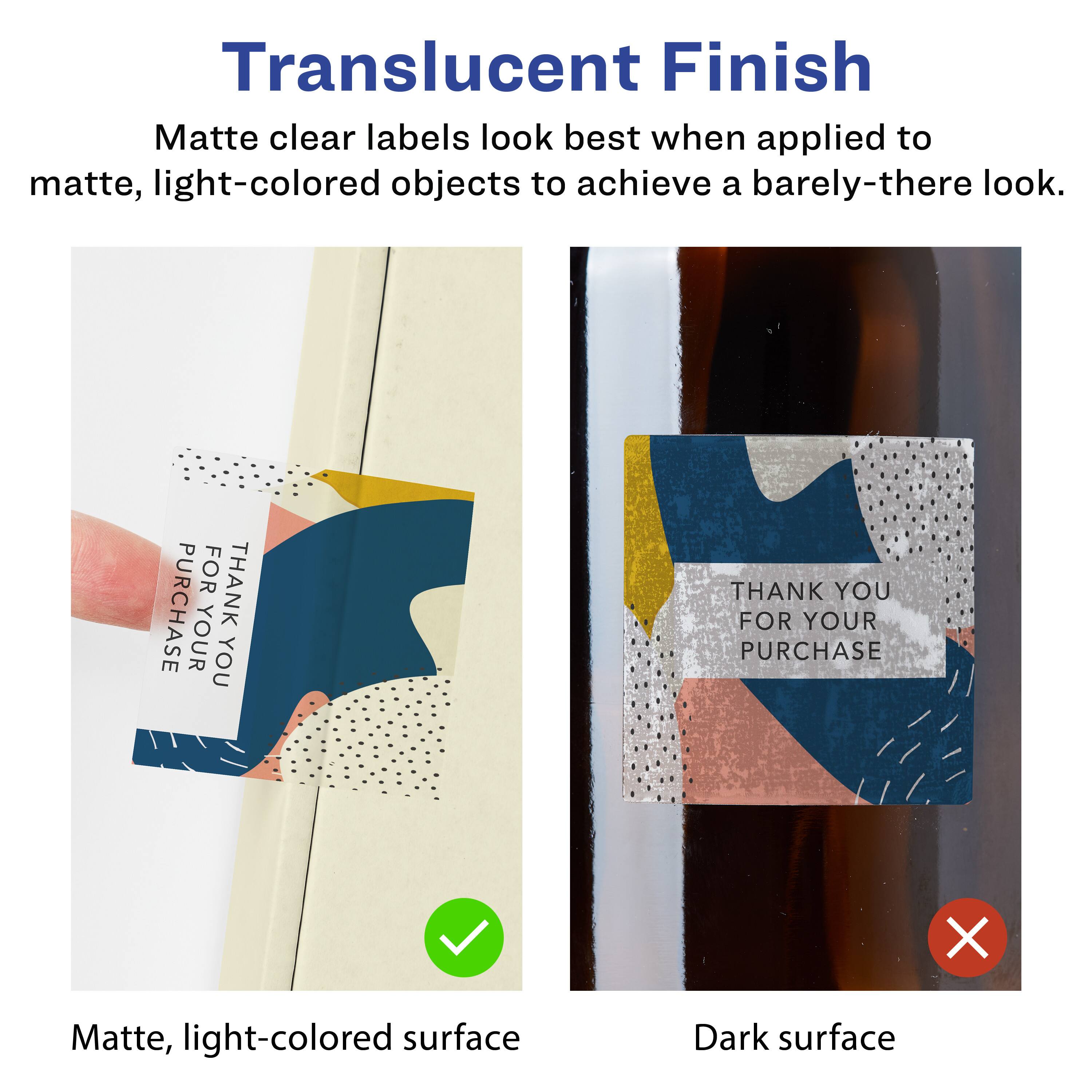 Translucent Finish

Matte clear labels look best when applied to matte, light-colored objects to achieve a barely-there look.

Matte, light-colored surface

Dark surface

THANK YOU FOR YOUR PURCHASE

THANK YOU FOR YOUR PURCHASE