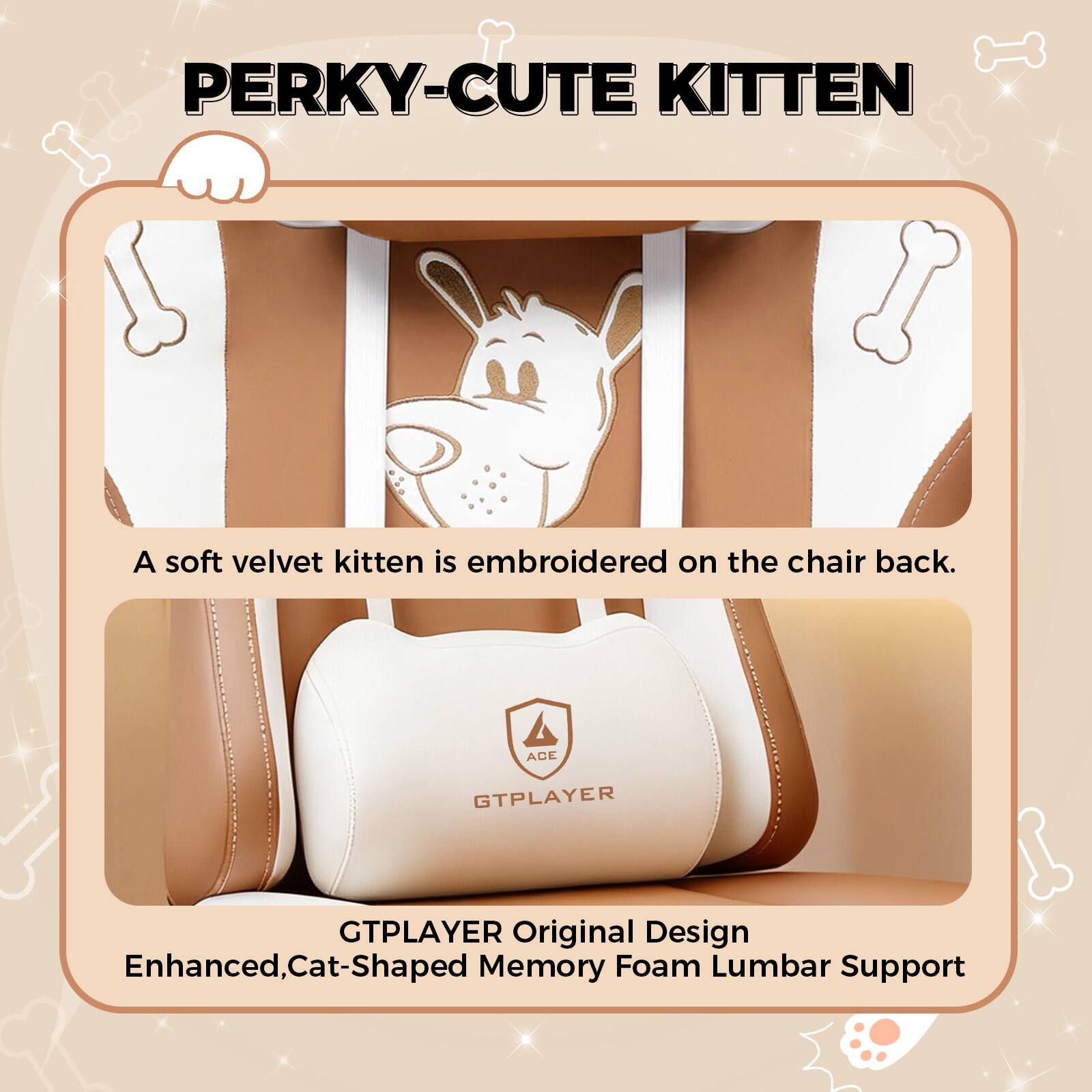 **PERKY-CUTE KITTEN**

A soft velvet kitten is embroidered on the chair back.

**GTPLAYER Original Design**

Enhanced, Cat-Shaped Memory Foam Lumbar Support