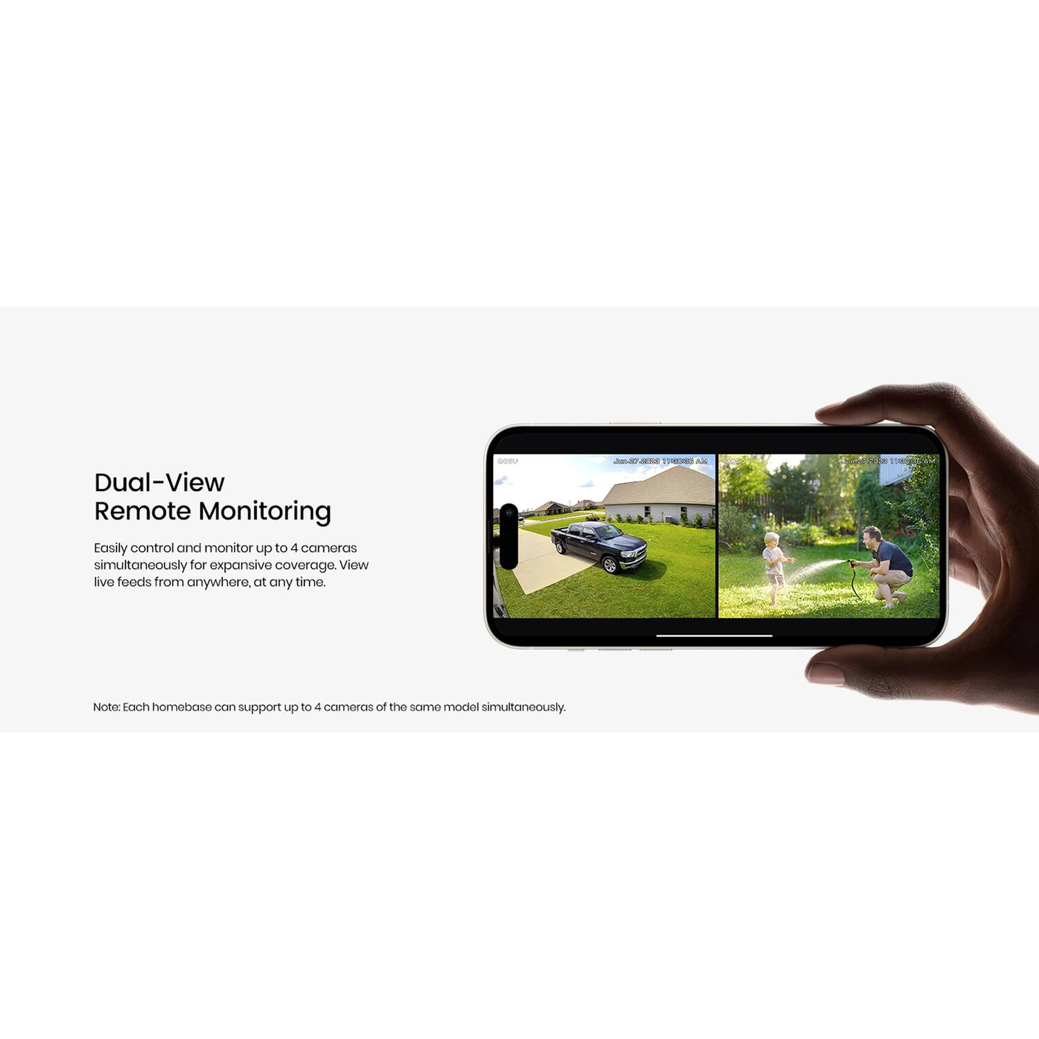 Dual-View Remote Monitoring

Easily control and monitor up to 4 cameras simultaneously for expansive coverage. View live feeds from anywhere, at any time.

Note: Each homebase can support up to 4 cameras of the same model simultaneously.