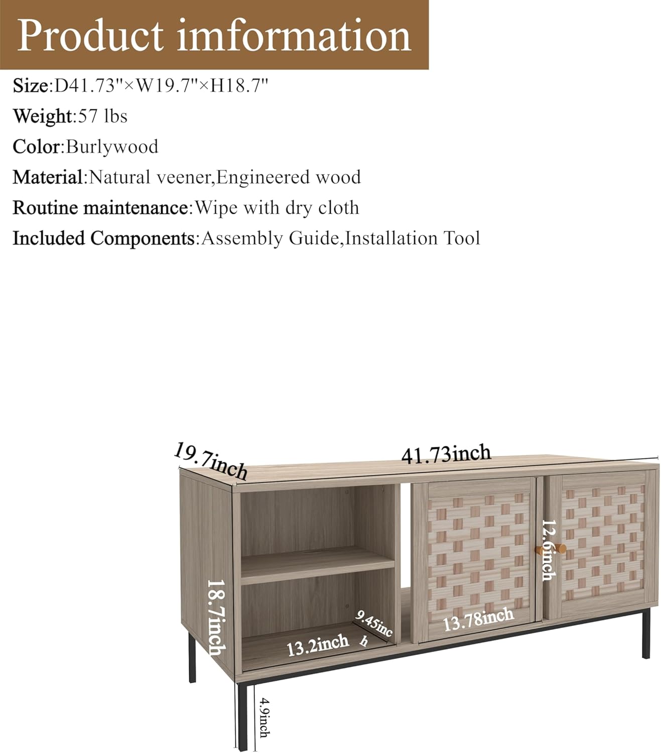**Product Information**

- **Size:** D41.73" x W19.7" x H18.7"
- **Weight:** 57 lbs
- **Color:** Burlywood
- **Material:** Natural veneer, Engineered wood
- **Routine Maintenance:** Wipe with dry cloth
- **Included Components:** Assembly Guide, Installation Tool

**Dimensions:**
- 41.73 inch
- 19.7 inch
- 18.7 inch
- 13.2 inch
- 9.45 inch
- 13.78 inch
- 12.6 inch
- 4.9 inch