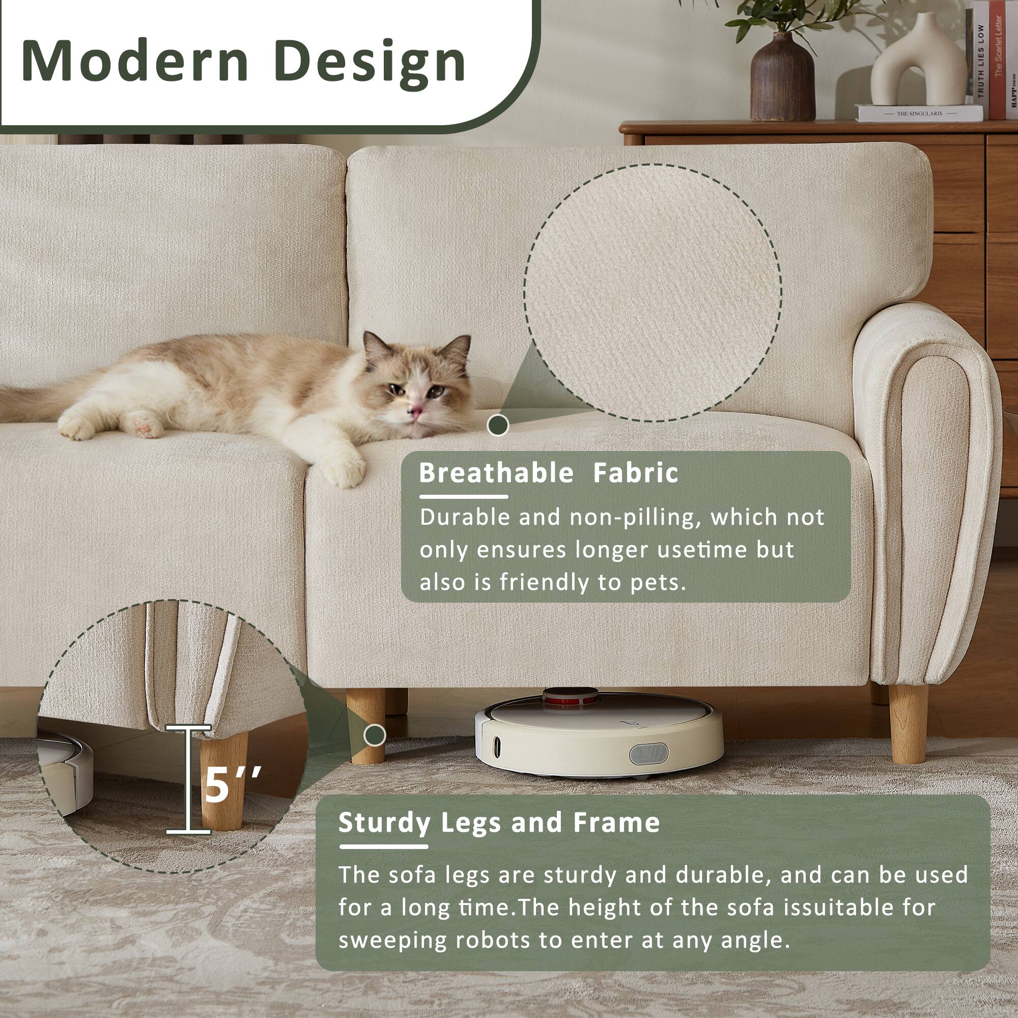 Modern Design

Breathable Fabric
Durable and non-pilling, which not only ensures longer usetime but also is friendly to pets.

5'' Sturdy Legs and Frame
The sofa legs are sturdy and durable, and can be used for a long time. The height of the sofa is suitable for sweeping robots to enter at any angle.