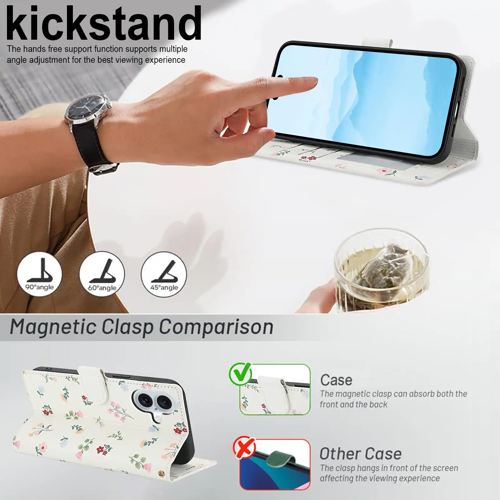 kickstand

The hands free support function supports multiple angle adjustment for the best viewing experience

90° angle 60° angle 45° angle

Magnetic Clasp Comparison

Case
The magnetic clasp can absorb both the front and the back

Other Case
The clasp hangs in front of the screen affecting the viewing experience
