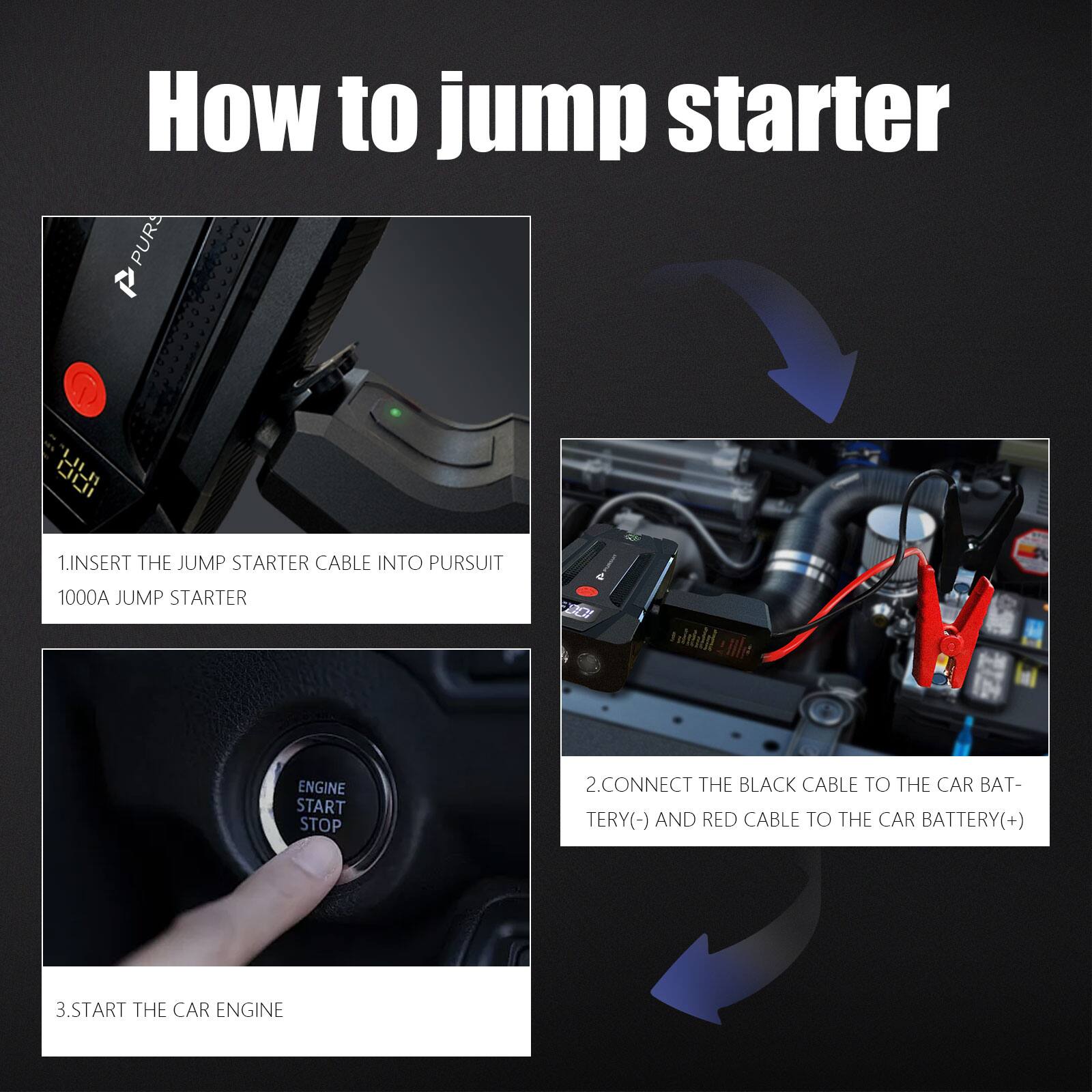 How to jump starter

1. Insert the jump starter cable into Pursuit 1000A jump starter
2. Connect the black cable to the car battery (-) and red cable to the car battery (+)
3. Start the car engine