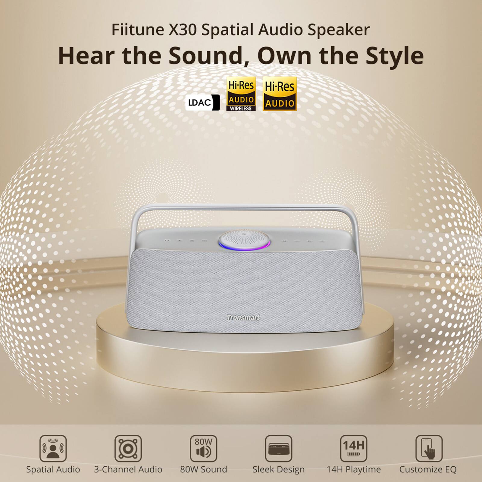Fiitune X30 Spatial Audio Speaker  
Hear the Sound, Own the Style  

Hi-Res AUDIO  
LDAC  
WIRELESS  

Tronsmart  

Spatial Audio  
3-Channel Audio  
80W Sound  
Sleek Design  
14H Playtime  
Customize EQ
