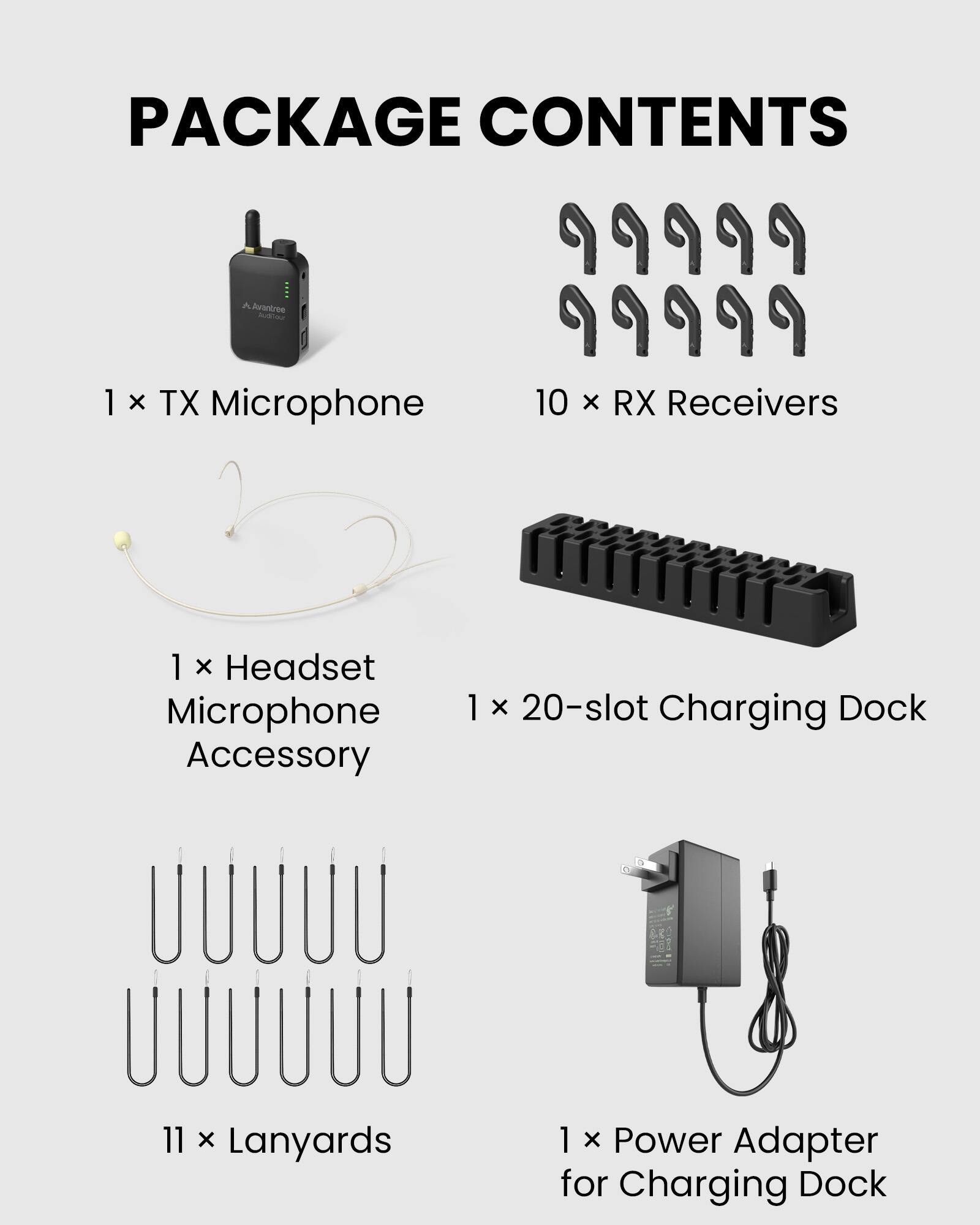PACKAGE CONTENTS

1 X TX Microphone  
10 x RX Receivers  
1 X Headset Microphone Accessory  
1 X 20-slot Charging Dock  
11 x Lanyards  
1 X Power Adapter for Charging Dock