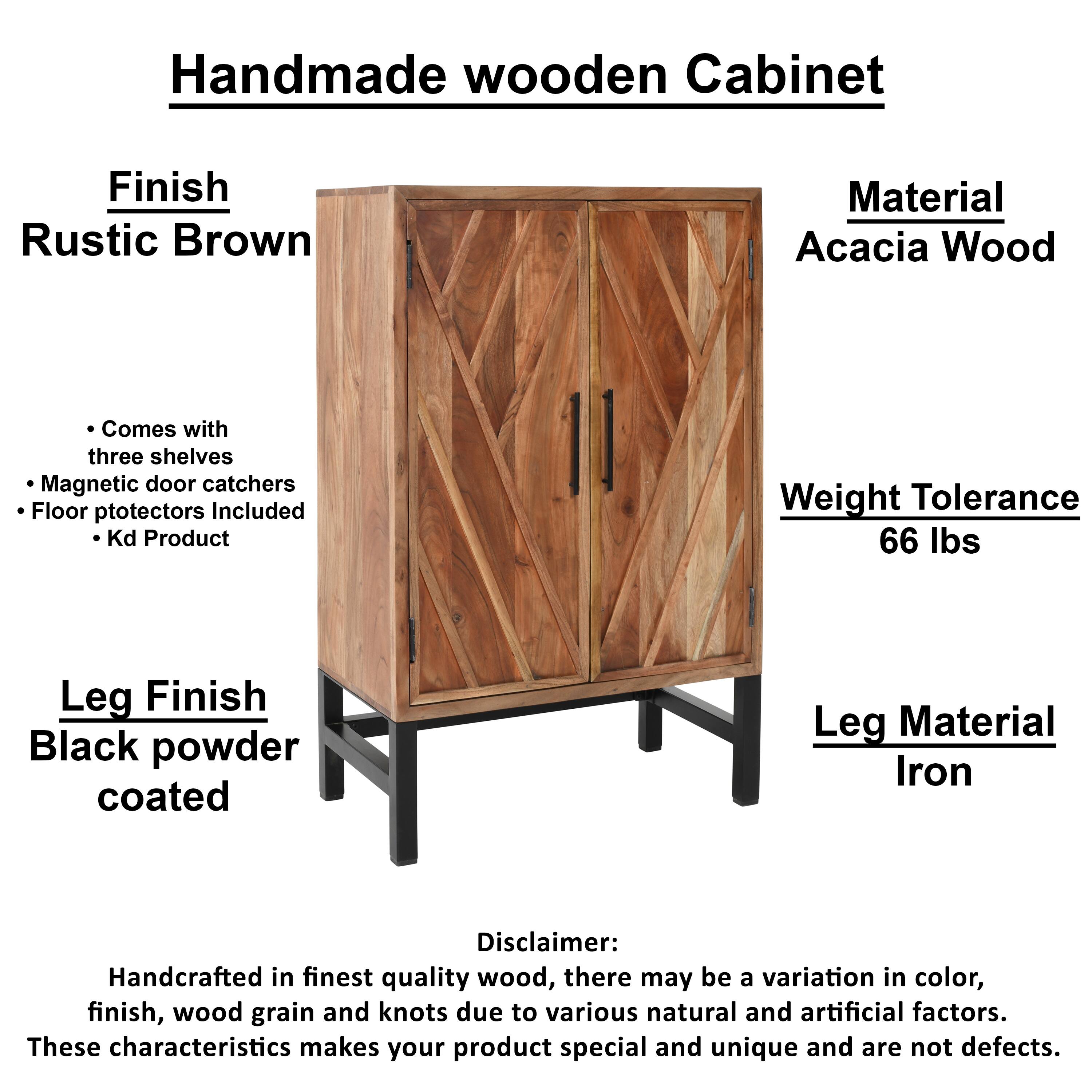 Handmade wooden Cabinet
Finish: Rustic Brown
Material: Acacia Wood
Comes with three shelves
Magnetic door catchers
Floor protectors Included
Kd Product
Weight Tolerance: 66 lbs
Leg Finish: Black powder coated
Leg Material: Iron

Disclaimer: Handcrafted in finest quality wood, there may be a variation in color, finish, wood grain and knots due to various natural and artificial factors. These characteristics makes your product special and unique and are not defects.