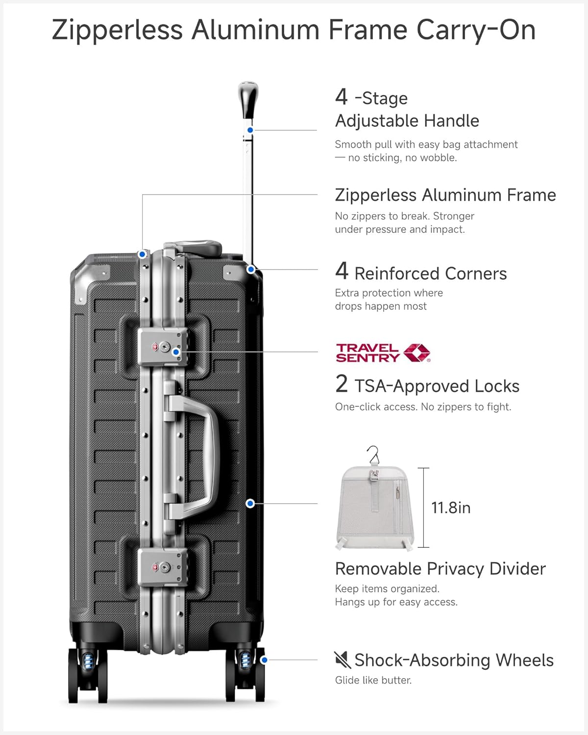 Zipperless Aluminum Frame Carry-On

4-Stage Adjustable Handle  
Smooth pull with easy bag attachment — no sticking, no wobble.

Zipperless Aluminum Frame  
No zippers to break. Stronger under pressure and impact.

4 Reinforced Corners  
Extra protection where drops happen most.

TRAVEL SENTRY  
2 TSA-Approved Locks  
One-click access. No zippers to fight.

11.8in Removable Privacy Divider  
Keep items organized. Hangs up for easy access.

Shock-Absorbing Wheels  
Glide like butter.