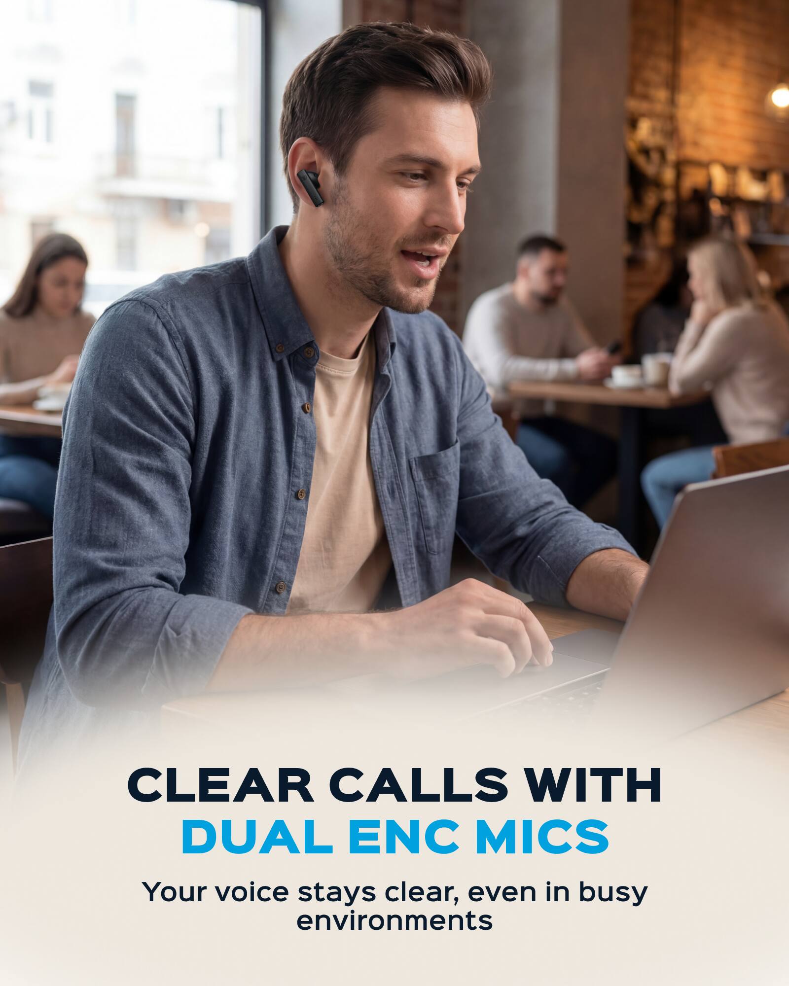 CLEAR CALLS WITH DUAL ENC MICS  
Your voice stays clear, even in busy environments
