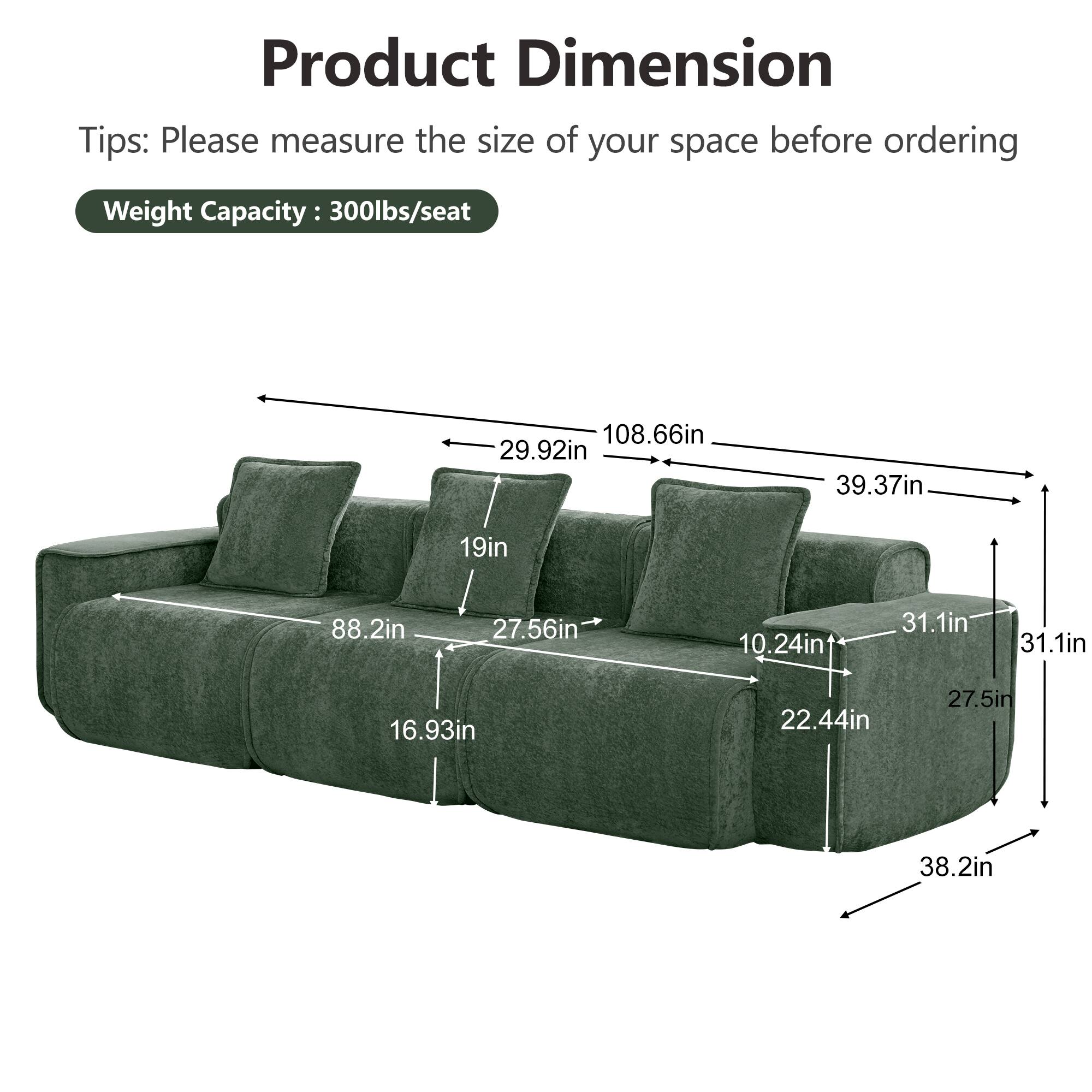 Product Dimension  
Tips: Please measure the size of your space before ordering  
Weight Capacity: 300lbs/seat  

108.66in  
29.92in  
39.37in  
19in  
88.2in  
27.56in  
10.24in  
31.1in  
31.1in  
16.93in  
22.44in  
27.5in  
38.2in