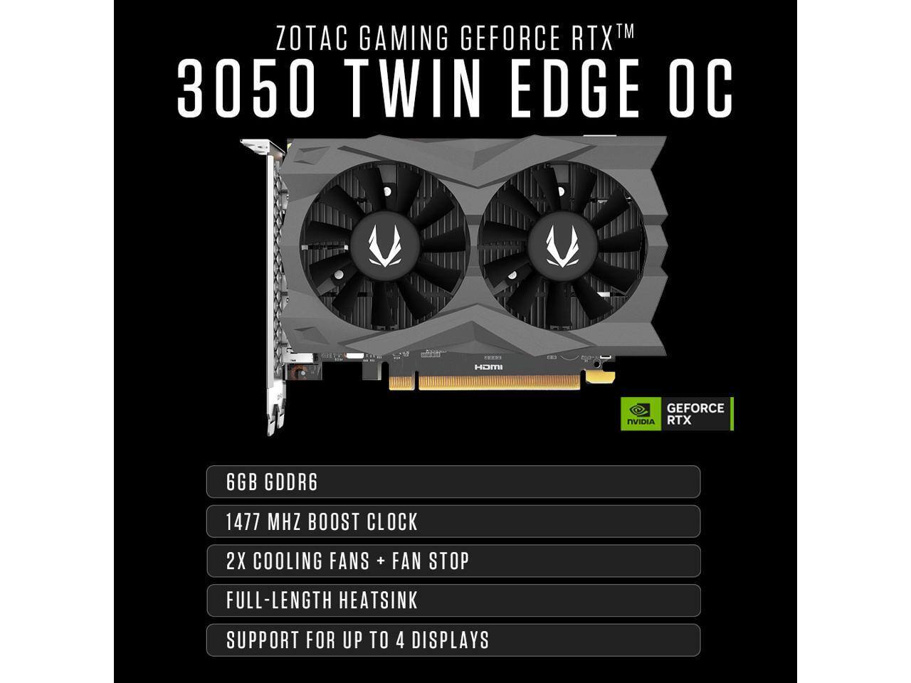 ZOTAC GAMING GEFORCE RTX™ 3050 TWIN EDGE OC

HDMI

GEFORCE NVIDIA RTX

6GB GDDR6

1477 MHZ BOOST CLOCK

2X COOLING FANS + FAN STOP

FULL-LENGTH HEATSINK

SUPPORT FOR UP TO 4 DISPLAYS