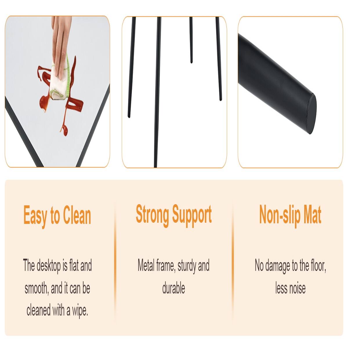 Easy to Clean  
The desktop is flat and smooth, and it can be cleaned with a wipe.

Strong Support  
Metal frame, sturdy and durable

Non-slip Mat  
No damage to the floor, less noise