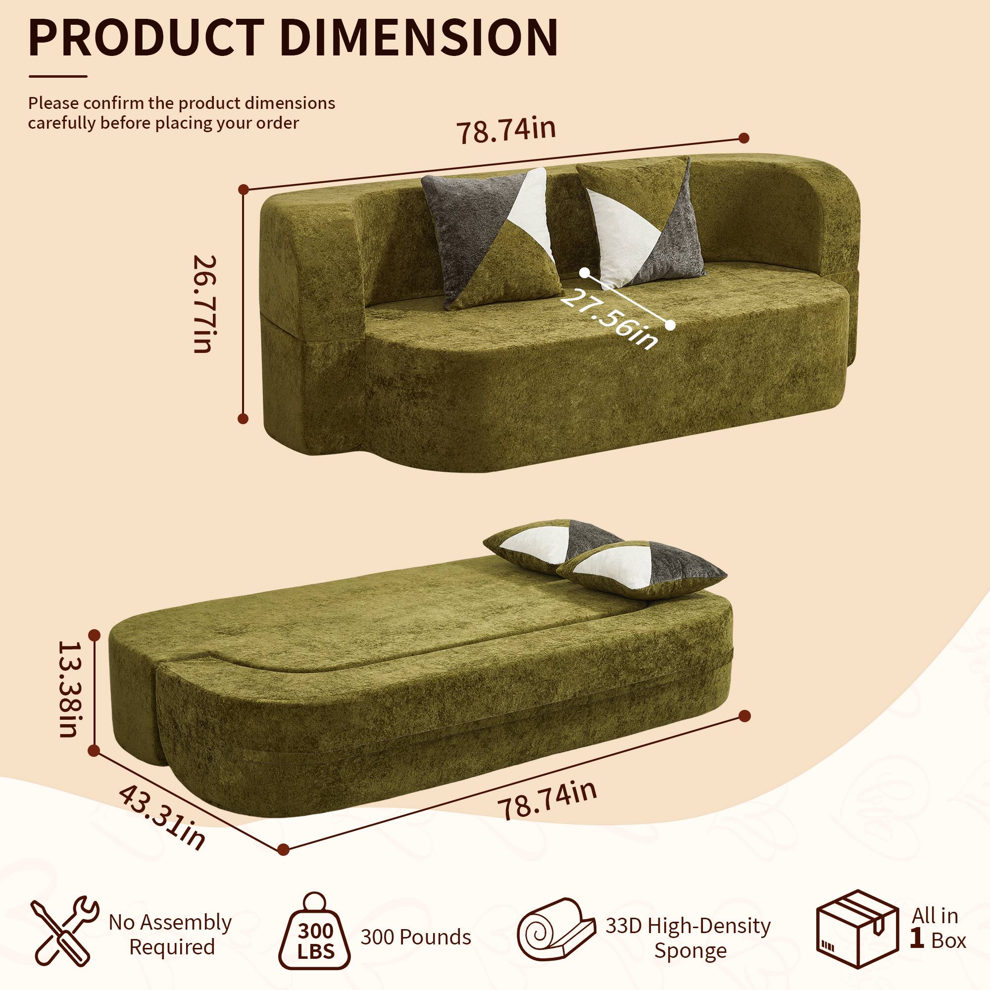 PRODUCT DIMENSION

Please confirm the product dimensions carefully before placing your order

26.77in  
78.74in  
27.56in  
13.38in  
43.31in  

No Assembly Required  
300 LBS  
78.74in  

33D High-Density 300 Pounds Sponge  
All in 1 Box