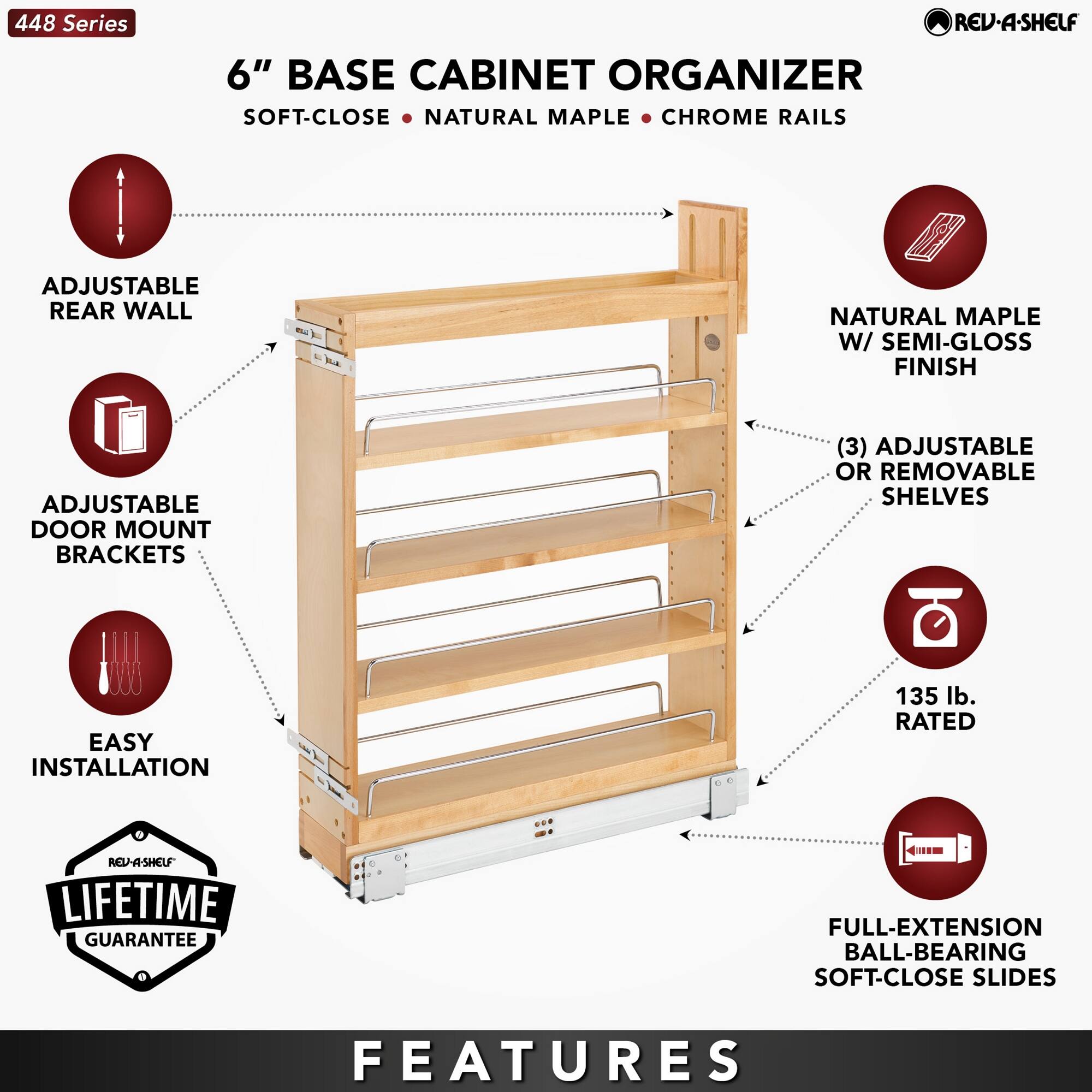 448 Series

6" BASE CABINET ORGANIZER  
SOFT-CLOSE • NATURAL MAPLE • CHROME RAILS

- ADJUSTABLE REAR WALL
- ADJUSTABLE DOOR MOUNT BRACKETS
- EASY INSTALLATION
- LIFETIME GUARANTEE
- NATURAL MAPLE W/ SEMI-GLOSS FINISH
- (3) ADJUSTABLE OR REMOVABLE SHELVES
- 135 lb. RATED
- FULL-EXTENSION BALL-BEARING SOFT-CLOSE SLIDES

FEATURES