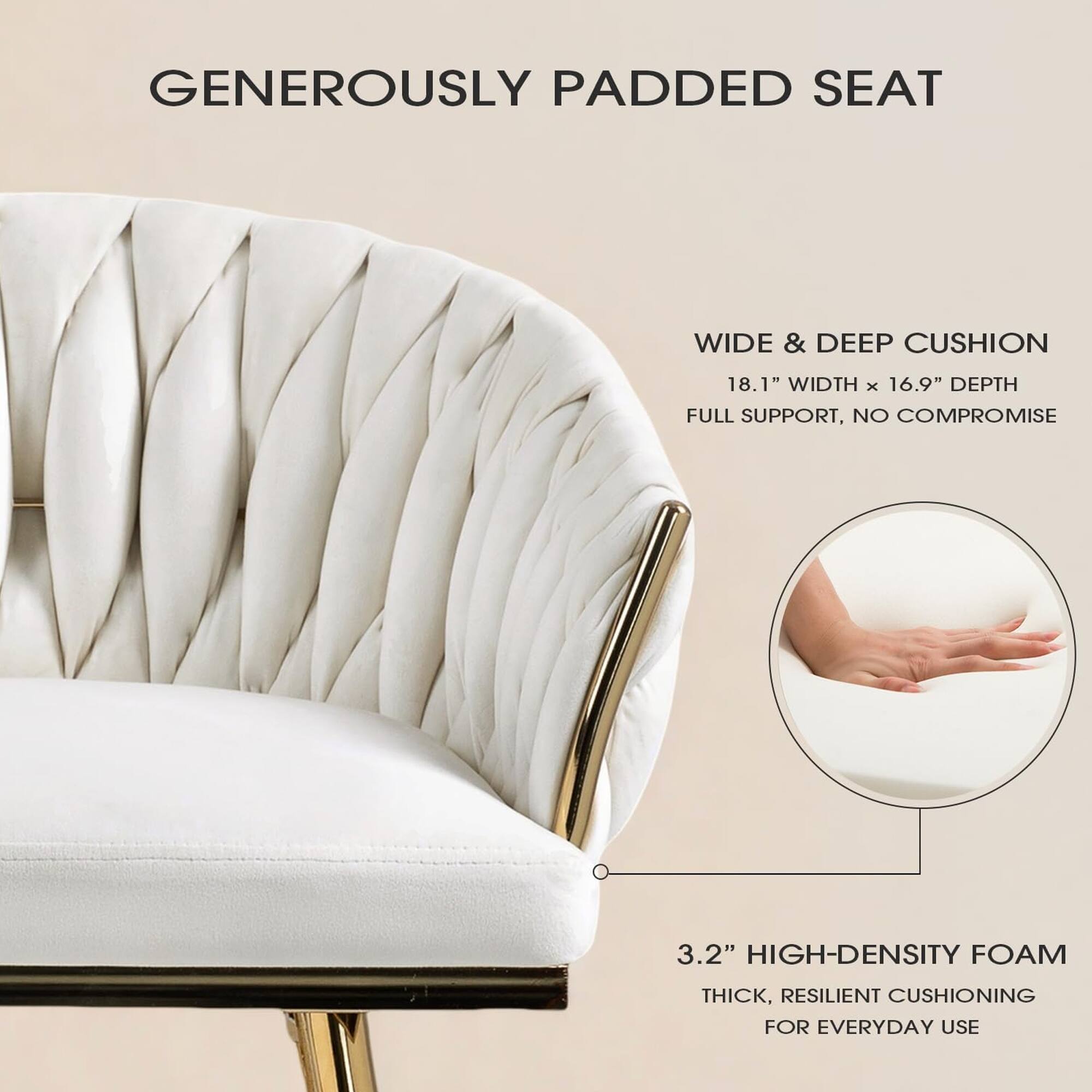 GENEROUSLY PADDED SEAT

WIDE & DEEP CUSHION  
18.1" WIDTH x 16.9" DEPTH  
FULL SUPPORT, NO COMPROMISE

3.2" HIGH-DENSITY FOAM  
THICK, RESILIENT CUSHIONING FOR EVERYDAY USE